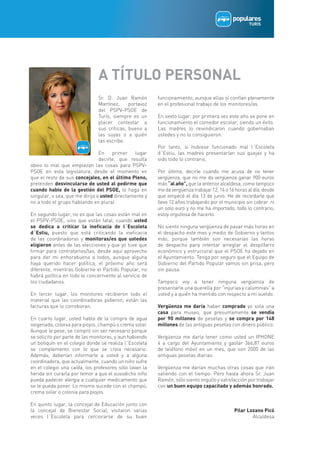 A TÍTULO PERSONAL
                               Sr. D. Juan Ramón         funcionamiento, aunque ellas sí confían plenamente
                               Martínez,     portavoz    en el profesional trabajo de los monitores/as.
                               del PSPV-PSOE de
                               Turís, siempre es un      En sexto lugar, por primera vez este año se pone en
                               placer contestar a        funcionamiento el comedor escolar, siendo un éxito.
                               sus críticas, bueno a     Las madres lo reivindicaron cuando gobernaban
                               las suyas o a quién       ustedes y no lo consiguieron.
                               las escribe.
                                                         Por tanto, si hubiese funcionado mal l´Escoleta
                                En    primer    lugar    d´Estiu, las madres presentarían sus quejas y ha
                                decirle, que resulta     sido todo lo contrario.
obvio lo mal que empiezan las cosas para PSPV-
PSOE en esta legislatura, desde el momento en            Por último, decirle cuando me acusa de no tener
que el resto de sus concejales, en el último Pleno,      vergüenza, que no me da vergüenza ganar 900 euros
pretenden desvincularse de usted al pedirme que          más “al año”, que la anterior alcaldesa, como tampoco
cuando hable de la gestión del PSOE, lo haga en          me da vergüenza trabajar 12, 14 o 16 horas al día, desde
singular, o sea, que me dirija a usted directamente y    que empecé el día 13 de junio. He de recordarle que
no a todo el grupo hablando en plural.                   llevo 12 años trabajando por el municipio sin cobrar ni
                                                         un solo euro y no me ha importado, todo lo contrario,
En segundo lugar, no es que las cosas están mal en       estoy orgullosa de hacerlo.
el PSPV-PSOE, sino que están fatal, cuando usted
se dedica a criticar la ineficacia de l´Escoleta         No siento ninguna vergüenza de pasar más horas en
d´Estiu, puesto que está criticando la ineficacia        el despacho este mes y medio de Gobierno y tantos
de las coordinadoras y monitoras/es que ustedes          más, porque también son necesarias las horas
eligieron antes de las elecciones y que yo tuve que      de despacho para intentar arreglar el despilfarro
firmar para contratarlos/las, desde aquí aprovecho       económico y estructural que el PSOE ha dejado en
para dar mi enhorabuena a todos, aunque alguna           el Ayuntamiento. Tenga por seguro que el Equipo de
haya querido hacer política, el próximo año será         Gobierno del Partido Popular vamos sin prisa, pero
diferente, mientras Gobierne el Partido Popular, no      sin pausa.
habrá política en todo lo concerniente al servicio de
los ciudadanos.                                          Tampoco voy a tener ninguna vergüenza de
                                                         presentarle una querella por “injurias y calumnias” a
En tercer lugar, los monitores recibieron todo el        usted y a quién ha mentido con respecto a mi sueldo.
material que las coordinadoras pidieron, están las
facturas que lo corroboran.                              Vergüenza me daría haber comprado yo sola una
                                                         casa para museo, que presuntamente se vendía
En cuarto lugar, usted habla de la compra de agua        por 90 millones de pesetas y se compra por 148
oxigenada, colonia para piojos, champú o crema solar.    millones de las antiguas pesetas con dinero público.
Aunque le pese, se compró sin ser necesario porque
se solicito por parte de las monitoras, y aun habiendo   Vergüenza me daría tener como usted un IPHONE
un botiquín en el colegio donde se realiza l´Escoleta    4 a cargo del Ayuntamiento y gastar 366,87 euros
se complemento con lo que se creia necesario.            de teléfono móvil en un mes, que son 2000 de las
Además, deberían informarle a usted y a alguna           antiguas pesetas diarias.
coordinadora, que actualmente, cuando un niño sufre
en el colegio una caída, los profesores sólo lavan la    Vergüenza me darían muchas otras cosas que irán
herida sin curarla por temor a que el susodicho niño     saliendo con el tiempo. Pero hasta ahora Sr. Juan
pueda padecer alergia a cualquier medicamento que        Ramón, sólo siento orgullo y satisfacción por trabajar
se le pueda poner. Lo mismo sucede con el champú,        con un buen equipo capacitado y además honrado.
crema solar o colonia para piojos.

En quinto lugar, la concejal de Educación junto con
la concejal de Bienestar Social, visitaron varias                                            Pilar Lozano Picó
veces l´Escoleta para cerciorarse de su buen                                                         Alcaldesa
 