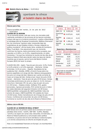 31/07/12                                                Openbank

                                                                                                       Imprimir

               Boletín Diario de Bolsa - 31/07/2012




           Claves para hoy                                                     Indices                Ver más
                                                                                 Índice       Último       Dif
           C laves bursátiles del martes , 31 de julio de 2012
           - - 31/07/2012                                                     IBEX 35         6.832,20       0,45
           CLAVES DE LA SESION                                                DowJones
                                                                                            13.073,01        -0,02
           “En el momento actual, más que nunca, los mercados está            30
           realmente centrados en las acciones de los bancos centrales,       Nasdaq
                                                                                              2.642,12       -0,19
           incluso más que en el entorno económico”, explica a Bloomberg      100
           el estratega jefe de Perpetual Investments, Matthew Sherwood.      S&P 500         1.385,30       -0,05
           Así, los inversores “parecen estar comprando bajo las              NIKKEI
                                                                                              8.695,06       0,69
           expectativas de que Estados Unidos y Europa relajarán su           225
           política monetaria”, afirma Ayako Sera, analista de Sumitomo
           Mitsui Trust Bank. Una aseveración que, de momento,                 Soportes y Resistencias
           confirman los futuros, tanto americanos como europeos, que           Valor      Soporte Resistencia
           repuntan un 0,30% y un 0,15%, respectivamente, en estos
                                                                              Ibex35       6.065,00      7.822,13
           momentos. Y es que hoy comienza la reunión de dos días de la
           Reserva Federal (Fed) para decidir sobre los tipos de interés;     Telefonica       8,85        12,21
           mientras que el jueves, será el turno del Banco C entral           Repsol         12,51         17,73
           Europeo (BC E) de hacer lo propio.                                 BBVA             4,57          5,92
                                                                              Santander        4,25          5,49
           C LAVES DEL DÍA - Japón: Tasa de paro de junio: 4,3%, frente       Endesa         12,04         14,77
           al 4,4% anterior y al 4,4% esperado. - Alemania: Ventas
           minoristas -0,1% en junio. - España: Resultados de las
           auditorías PwC , Deloitte, KPMG y Ernst & Young sobre los           Siga toda la actualidad del
                                                                               mercado al instante
           bancos españoles (a lo largo del día). Balance presupuestario
                                                                                  Últimas noticias
           de junio (a lo largo del día). Balance por cuenta corriente de
           mayo (a lo largo del día). Ventas al por mayor de junio (9:00
           horas). - Alemania: Tasa de paro de julio (9:55 horas). Ventas
           minoristas preliminares de junio se sitúan en -0,1% mensual. -
           Zona Euro: Estimador IPC de julio y tasa de paro de junio
           (11:00 horas). - Estados Unidos: Deflactor PC E, gastos
           personales, ingresos personales, PC E central de junio e índice
           de costes laborales del segundo trimestre (14:30 horas).
           S&P/C aseShiller compuesto-20, S&P/C aseShiller índice de
           precios de casas y S&P/C aseShiller 20 ciudades de mayo
           (15:00 horas). Índice manufacturero de C hicago de julio (15:45
           horas). C onfianza del consumidor de julio (16:00 horas).
           C omienza la reunión de dos días de la Reserva Federal (Fed).


           Ultimo cierre EE.UU.

           CLAVES DE LA SESION EN WALL STREET
           Wall Street cierra la primera sesión de la semana con suaves
           pérdidas (Dow Jones: -0,02%; S&P 500: -0,05%; Nasdaq:
           -0,41%) a la espera de varias citas relevantes. El miércoles, la
           Reserva Federal publicará su comunicado sobre política
           monetaria, el jueves será el turno del Banco C entral Europeo;
           y el viernes conoceremos el Informe de Empleo de julio.

           Pese a la inestabilidad financiera en Europa y la incertidumbre

openbank.webfg.com/boletin/boletin/boletin.php                                                                       1/3
 