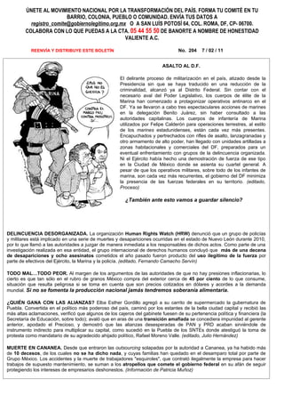 ÚNETE AL MOVIMIENTO NACIONAL POR LA TRANSFORMACIÓN DEL PAÍS. FORMA TU COMITÉ EN TU
                         BARRIO, COLONIA, PUEBLO O COMUNIDAD. ENVÍA TUS DATOS A
          registro_comite@gobiernolegitimo.org.mx O A SAN LUÍS POTOSÍ 64, COL. ROMA, DF, CP- 06700.
        COLABORA CON LO QUE PUEDAS A LA CTA. 05 44 55 50 DE BANORTE A NOMBRE DE HONESTIDAD
                                                 VALIENTE A.C.

           REENVÍA Y DISTRIBUYE ESTE BOLETÍN                                     No. 204    7 / 02 / 11


                                                                         ASALTO AL D.F.

                                                     El delirante proceso de militarización en el país, atizado desde la
                                                     Presidencia sin que se haya traducido en una reducción de la
                                                     criminalidad, alcanzó ya al Distrito Federal. Sin contar con el
                                                     necesario aval del Poder Legislativo, los cuerpos de élite de la
                                                     Marina han comenzado a protagonizar operativos antinarco en el
                                                     DF. Ya se llevaron a cabo tres espectaculares acciones de marines
                                                     en la delegación Benito Juárez, sin haber consultado a las
                                                     autoridades capitalinas. Los cuerpos de infantería de Marina
                                                     utilizados por Felipe Calderón para operaciones terrestres, al estilo
                                                     de los marines estadunidenses, están cada vez más presentes.
                                                     Encapuchados y pertrechados con rifles de asalto, lanzagranadas y
                                                     otro armamento de alto poder, han llegado con unidades artilladas a
                                                     zonas habitacionales y comerciales del DF, preparados para un
                                                     eventual enfrentamiento con grupos de la delincuencia organizada.
                                                     Ni el Ejército había hecho una demostración de fuerza de ese tipo
                                                     en la Ciudad de México donde se asienta su cuartel general. A
                                                     pesar de que los operativos militares, sobre todo de los infantes de
                                                     marina, son cada vez más recurrentes, el gobierno del DF minimiza
                                                     la presencia de las fuerzas federales en su territorio. (editado,
                                                     Proceso)

                                                        ¿También ante esto vamos a guardar silencio?




DELINCUENCIA DESORGANIZADA. La organización Human Rights Watch (HRW) denunció que un grupo de policías
y militares está implicado en una serie de muertes y desapariciones ocurridas en el estado de Nuevo León durante 2010,
por lo que llamó a las autoridades a juzgar de manera inmediata a los responsables de dichos actos. Como parte de una
investigación realizada en esa entidad, el grupo internacional de derechos humanos concluyó que más de una decena
de desapariciones y ocho asesinatos cometidos el año pasado fueron producto del uso ilegítimo de la fuerza por
parte de efectivos del Ejército, la Marina y la policía. (editado, Fernando Camacho Servín)

TODO MAL…TODO PEOR. Al margen de los argumentos de las autoridades de que no hay presiones inflacionarias, lo
cierto es que tan sólo en el rubro de granos México compra del exterior cerca de 45 por ciento de lo que consume,
situación que resulta peligrosa si se toma en cuenta que son precios cotizados en dólares y acordes a la demanda
mundial. Si no se fomenta la producción nacional jamás tendremos soberanía alimentaria.

¿QUIÉN GANA CON LAS ALIANZAS? Elba Esther Gordillo agregó a su carrito de supermercado la gubernatura de
Puebla. Convertida en el político más poderoso del país, caminó por los estantes de la bella ciudad capital y recibió las
más altas aclamaciones, verificó que algunos de los cajeros del gabinete fuesen de su pertenencia política y financiera (la
Secretaría de Educación, sobre todo); avaló que en aras de una transición amafiada se concediera impunidad al gerente
anterior, apodado el Precioso, y demostró que las alianzas desesperadas de PAN y PRD acaban sirviéndole de
instrumento indirecto para multiplicar su capital, como sucedió en la Puebla de los SNTEs donde atestiguó la toma de
protesta como mandatario de su agradecido ahijado político, Rafael Moreno Valle. (editado, Julio Hernández)

MUERTE EN CANANEA. Desde que entraron las outsourcing solapadas por la autoridad a Cananea, ya ha habido más
de 10 decesos, de los cuales no se ha dicho nada, y cuyas familias han quedado en el desamparo total por parte de
Grupo México. Los accidentes y la muerte de trabajadores "esquiroles", que contrató ilegalmente la empresa para hacer
trabajos de supuesto mantenimiento, se suman a los atropellos que comete el gobierno federal en su afán de seguir
protegiendo los intereses de empresarios deshonestos. (Información de Patricia Muñoz)
 