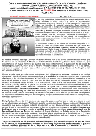 ÚNETE AL MOVIMIENTO NACIONAL POR LA TRANSFORMACIÓN DEL PAÍS. FORMA TU COMITÉ EN TU
                         BARRIO, COLONIA, PUEBLO O COMUNIDAD. ENVÍA TUS DATOS A
          registro_comite@gobiernolegitimo.org.mx O A SAN LUÍS POTOSÍ 64, COL. ROMA, DF, CP- 06700.
        COLABORA CON LO QUE PUEDAS A LA CTA. 05 44 55 50 DE BANORTE A NOMBRE DE HONESTIDAD
                                                VALIENTE A.C.
          REENVÍA Y DISTRIBUYE ESTE BOLETÍN                                  No. 208     7 / 03 / 11
                                          En los usos diplomáticos internacionales se establece el derecho de los
                                          países anfitriones a exigir contención y respeto a representantes
                                          acreditados en su territorio, y a pedir su retiro a los gobiernos respectivos,
                                          incluso sin necesidad de presentar argumentos. Esos ejercicios de
                                          soberanía, realizados en tiempos recientes por naciones latinoamericanas
                                          tradicionalmente denostadas por la administración calderonista, como
                                          Venezuela y Bolivia, constituyen la manera correcta de enfrentar el
                                          irrefrenable intervencionismo de Estados Unidos en los países de la región.
                                          Cabría esperar que las autoridades mexicanas comprendieran y
                                          compartieran, ahora, las razones de ésos países y de otros gobiernos
                                          latinoamericanos para manifestar en voz alta, y de manera pública, sus
                                          quejas contra Washington.

                                          El conocimiento público de los cables de Wikileaks entregados a La
                                          Jornada, no induce una crisis en la relación bilateral, sino que permite a la
                                          ciudadanía observar la crisis ya existente y ubicar sus factores:          el
                                          injerencismo de Estados Unidos en México, la alarmante debilidad de las
                                          autoridades nacionales y su obsecuencia para con las pretensiones de
                                          Washington de modular aspectos de la vida institucional que debieran
                                          reservarse al ejercicio de la soberanía.


La patética entrevista de Felipe Calderón con Barack Obama en la Casa Blanca confirma el viraje radical que
ha ocurrido en las relaciones de México con Estados Unidos durante los gobiernos de la ultraderecha, que
están teniendo un nuevo momento de quiebre tras dos acontecimientos: la publicación de los cables de
Wikileaks por La Jornada, desde el 10 de febrero, y lo acontecido en la carretera federal 57, el 15 de febrero,
que como lo subrayan los medios estadunidenses, fueron los dos factores que llevaron a Washington a citar
con urgencia a Calderón.

México se halla cada vez más en una encrucijada, pero ni las fuerzas políticas y sociales ni los medios
masivos de comunicación parecen darse cuenta de la gravedad de lo que está aconteciendo en nuestro país
al entregar ya los panistas sin reservas a Estados Unidos no nada más nuestras riquezas estratégicas – en
particular el petróleo –, sino el control absoluto de áreas importantes del aparato estatal y funciones de
gobierno. La agresiva política imperial con la que Estados Unidos busca salir de la grave crisis financiera,
económica, política y moral en la que se hunde – que ha sido la misma en la administración del demócrata
Barack Obama que en la de su predecesor republicano George W. Bush –, hubiera requerido tener en México
al frente del Estado a funcionarios patriotas, con una visión nacional de largo alcance y una concepción del
Estado y de la legalidad y no, como está aconteciendo, a un puñado de yuppies conservadores vinculados a
las multinacionales, que de manera impune han hecho del país su botín personal para librarse a todo género
de negocios sin importarles entregarlo a Washington y al capital trasnacional a fin de sobrevivir como gobierno,
como está aconteciendo.

El significado del fraude de 2006 es ahora más evidente que nunca al conocerse mejor y en detalle el tenor
de las relaciones de México con Washington, pues lo que acordó entonces Estados Unidos con Calderón fue
respaldarlo para que se instalase en la silla presidencial, por muy descomunal que hubiese sido el fraude, a
cambio de que el nuevo gobierno panista por un lado les entregara sin reservas el control de los recursos
básicos del país, y de manera explícita el petróleo, y por el otro les permitiese una gestión más directa de
las políticas internas de México para acelerar el desmantelamiento del Estado surgido de la Revolución
Mexicana – aunque ambas cosas estuviesen de manera tajante impedidas por la Constitución de 1917 –, por
lo que los halcones washingtonianos impusieron a Calderón la estrategia de la seudo guerra “contra el narco”,
a fin de alcanzar sus objetivos. (editado, Luis Javier Garrido)

 La pésima actuación de los gobiernos panistas no significa que tenemos que poner los ojos de nuevo
en los priístas, de ninguna manera, ellos son los maestros y responsables de la catástrofe a la que nos
llevaron sus malos gobiernos. NI UN VOTO AL PRI NI AL PAN. VAMOS POR EL CAMBIO REAL.
 