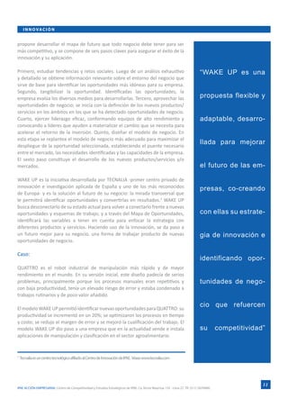 I N N O VA C I Ó N


propone desarrollar el mapa de futuro que todo negocio debe tener para ser
más competitivo, y se compone de seis pasos claves para asegurar el éxito de la
innovación y su aplicación.

Primero, estudiar tendencias y retos sociales. Luego de un análisis exhaustivo                                                 “WAKE UP es una
y detallado se obtiene información relevante sobre el entorno del negocio que
sirve de base para identificar las oportunidades más idóneas para su empresa.
Segundo, tangibilizar la oportunidad. Identificadas las oportunidades, la
empresa evalúa los diversos medios para desarrollarlas. Tercero, aprovechar las                                                propuesta flexible y
oportunidades de negocio; se inicia con la definición de los nuevos productos/
servicios en los ámbitos en los que se ha detectado oportunidades de negocio.
Cuarto, ejercer liderazgo eficaz, conformando equipos de alto rendimiento y                                                    adaptable, desarro-
convocando a líderes que ayuden a materializar el cambio que se necesita para
acelerar el retorno de la inversión. Quinto, diseñar el modelo de negocio. En
esta etapa se replantea el modelo de negocio más adecuado para maximizar el
despliegue de la oportunidad seleccionada, estableciendo el puente necesario
                                                                                                                               llada para mejorar
entre el mercado, las necesidades identificadas y las capacidades de la empresa.
El sexto paso constituye el desarrollo de los nuevos productos/servicios y/o
mercados.                                                                                                                      el futuro de las em-

WAKE UP es la iniciativa desarrollada por TECNALIA -primer centro privado de
innovación e investigación aplicada de España y uno de los más reconocidos                                                     presas, co-creando
de Europa- y es la solución al futuro de su negocio: la mirada transversal que
le permitirá identificar oportunidades y convertirlas en resultados.2 WAKE UP
busca desconectarlo de su estado actual para volver a conectarlo frente a nuevas
oportunidades y esquemas de trabajo; y a través del Mapa de Oportunidades,                                                     con ellas su estrate-
identificará las variables a tener en cuenta para enfocar la estrategia con
diferentes productos y servicios. Haciendo uso de la innovación, se da paso a
un futuro mejor para su negocio, una forma de trabajar producto de nuevas                                                      gia de innovación e
oportunidades de negocio.

Caso:
                                                                                                                               identificando opor-
QUATTRO es el robot industrial de manipulación más rápido y de mayor
rendimiento en el mundo. En su versión inicial, este diseño padecía de serios
problemas, principalmente porque los procesos manuales eran repetitivos y                                                      tunidades de nego-
con baja productividad, tenía un elevado riesgo de error y estaba condenado a
trabajos rutinarios y de poco valor añadido.

El modelo WAKE UP permitió identificar nuevas oportunidades para QUATTRO: su
                                                                                                                               cio que refuercen
productividad se incrementó en un 20%; se optimizaron los procesos en tiempo
y coste; se redujo el margen de error y se mejoró la cualificación del trabajo. El
modelo WAKE UP dio paso a una empresa que en la actualidad vende e instala                                                     su         competitividad”
aplicaciones de manipulación y clasificación en el sector agroalimentario.


2
    Tecnalia es un centro tecnológico afiliado al Centro de Innovación de IPAE. Véase www.tecnalia.com




                                                                                                                                                        11
IPAE ACCIÓN EMPRESARIAL Centro de Competitividad y Estudios Estratégicos de IPAE. Ca. Víctor Maúrtua 135 - Lima 27. Tlf. (511) 2074900.
 
