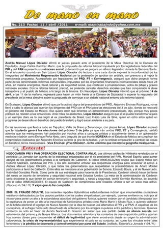 No. 213 Fecha: 11 / abril /2011                    e-mail: mamtrabajndo@yahoo.com.mx

     AÑO 4




Andrés Manuel López Obrador afirmó el jueves pasado ante el presidente de la Mesa Directiva de la Cámara de
Diputados, Jorge Carlos Ramírez Marín, que la propuesta de reforma laboral impulsada por los legisladores federales del
PRI y del PAN representa un retroceso social, y denunció que se prepara un albazo legislativo durante la Semana Santa.
En el encuentro ocurrido en San Lázaro López Obrador dio lectura a una carta donde expresó la inconformidad de los
integrantes del Movimiento Regeneración Nacional por la pretensión de aprobar sin análisis, con premura y al vapor la
mencionada propuesta.difícil quitarles el legisladores potentados, porque si la gente se organiza y dicha proyecto forma
      Rechazó que sea Acompañado por poder a los del PRD, PT y Convergencia, aseguró que participa, se
parte de las denominadas reformas estructurales, impuestas por los organismos financieros internacionales desde hace 28
años,lograrán losenergética, fiscal, laboral ypaís, “los caciques duranconllevan a el pueblo quiere”, recordó.
       en materia cambios que requiere el de seguridad social, que hasta que privatizaciones, actos de pillaje y graves
retroceso sociales. Con la reforma laboral, precisó, se pretende cancelar derechos sociales que han conquistado la clase
trabajadora y el que el movimiento que encabeza historia.apostado a que va a haber un despertar que el próximo 14 de
      Mencionó pueblo de México a lo largo de la le está En Naucalpan, López Obrador informó ciudadano y va
abril,aahaber una insurgencia regresará para hacer un mitinel renacimiento de México.
         las 11 de la mañana, cívica y pacífica para lograr frente a la Cámara de Diputados y esperar la respuesta del
presidente de la mesa directiva sobre su propuesta de convocar a un debate nacional entorno a la reforma laboral.

En Ecatepec, López Obrador afirmó que por la actitud digna del precandidato del PRD, Alejandro Encinas Rodríguez, no se
llevó a cabo la alianza que querían los dirigentes del PRD con el PAN para las elecciones del 3 de julio, donde se renovará
el gobierno del Estado de México. Eso quiere decir que tenemos un extraordinario precandidato, dijo, porque muy pocos
políticos se resisten a las tentaciones. Ante miles de asistentes, López Obrador aseguró que sí se puede transformar al país
y un ejemplo claro es lo que logró el ex presidente de Brasil, Luiz Inácio Lula da Silva, quien en ocho años aplicó un
programa de desarrollo en beneficio del pueblo brasileño y logró sacar adelante a su país.

En las reuniones que llevó a cabo en Tejupilco, Valle de Bravo y Tenancingo, con plazas llenas, López Obrador expresó
que la izquierda ganará las elecciones del próximo 3 de julio ya que irán unidos PRD, PT y Convergencia; señaló
además que los mexiquenses han padecido por muchos años a caciques priistas y actualmente tienen a un gobernador
mediocre y ladrón como Enrique Peña Nieto, pero después de que triunfe MORENA en el Estado de México se cumplirán los
compromisos realizados por Alejandro Encinas durante la gira de la lealtad, y en la entidad empezarán a cambiar las cosas
en beneficio de los mexiquenses. ¡Viva Encinas! ¡Viva Obrador!...Grito unánime que recorre la geografía mexiquense.


NEGOCIARON PRI Y PAN OPERACIÓN ELECTORAL CONTRA AMLO. Los últimos cables de Wikileaks revelados por el
periódico La Jornada dan cuenta de la estrategia encabezada por el ex presidente del PAN, Manuel Espino, para sumar
apoyos de los gobernadores priistas a la campaña de Calderón. El cable 06MEXICO2409 revela que Espino habló con
Roberto Madrazo, candidato del PRI, y los dos acordaron enfocar sus respectivas energías para erosionar el apoyo a
Andrés Manuel López Obrador, y que todos los gobernadores que respaldaban la precandidatura de Arturo Montiel
participaron a favor de Calderón. Entre ellos se menciona al ex gobernador de Sonora, Eduardo Bours, y al de Nuevo León,
Natividad González Parás. Como parte de sus estrategias para hacerse de la Presidencia, Calderón ofreció hacer del tema
del narco un asunto de terrorismo y seguridad nacional ante Estados Unidos. La meta de la administración de Calderón
sería encontrar lo que tienen en común terrorismo y seguridad, y narco y seguridad, confió Germán Martínez, de acuerdo
con el cable 06MEXICO3081. El equipo de Calderón se comprometió ante Estados Unidos a ser un socio más activo.
(Proceso 4 / 04 / 11) Y vaya que lo ha cumplido.

2006: EL FRAUDE OCULTO. Los recientes reportes diplomáticos estadunidenses indican que innumerables ciudadanos
resultaron defraudados por los propios partidos con los cuales simpatizaban; por ejemplo, quienes emitieron su voto por el
tricolor para poner un alto a la escandalosa opacidad del gobierno foxista, quienes votaron por el candidato blanquiazul con
la esperanza de poner un alto a la impunidad de funcionarios priistas como Mario Marín o Ulises Ruiz, o quienes tacharon
en la boleta electoral el logotipo de Nueva Alianza con la idea de buscar una alternativa al PRI y al PAN. A espaldas de los
ciudadanos, el sufragio había sido desvirtuado de antemano por los arreglos cupulares entre partidos y facciones. Quienes
emitieron su voto en favor de Acción Nacional lo hicieron sin saber que ese partido corría en alianza secreta con
estamentos del priismo y de Nueva Alianza. Los documentos referidos y los contextos de descomposición política aportan
hoy nuevas claves para comprender el déficit de legitimidad que viene arrastrando desde su origen la administración
calderonista, la crisis de representatividad que experimenta el país en su conjunto, así como los vínculos entre tales
fenómenos y la pérdida de soberanía y control territorial por parte del Estado. (editado, Editorial La Jornada 4 /04 /11)
 