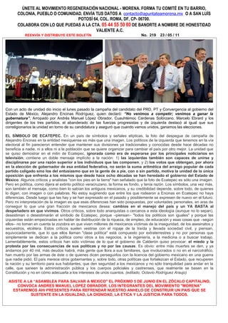 ÚNETE AL MOVIMIENTO REGENERACIÓN NACIONAL - MORENA. FORMA TU COMITÉ EN TU BARRIO,
       COLONIA, PUEBLO O COMUNIDAD. ENVÍA TUS DATOS A contacto@apuntateamorena.mx O A SAN LUÍS
                                 POTOSÍ 64, COL. ROMA, DF, CP- 06700.
       COLABORA CON LO QUE PUEDAS A LA CTA. 05 44 55 50 80 DE BANORTE A NOMBRE DE HONESTIDAD
                                          VALIENTE A.C.
           REENVÍA Y DISTRIBUYE ESTE BOLETÍN                                    No. 219    23 / 05 / 11




Con un acto de unidad dio inicio el lunes pasado la campaña del candidato del PRD, PT y Convergencia al gobierno del
Estado de México, Alejandro Encinas Rodríguez, quien declaró: “No venimos a competir; venimos a ganar la
gubernatura”. Arropado por Andrés Manuel López Obrador, Cuauhtémoc Cárdenas Solórzano, Marcelo Ebrard y los
dirigentes de los tres partidos, el abanderado de las fuerzas progresistas y de izquierda destacó al igual que sus
correligionarios la unidad en torno de su candidatura y aseguró que cuando vamos unidos, ganamos las elecciones.

EL SÍMBOLO DE ECATEPEC. En un país de símbolos y señales elípticas, la foto del despegue de campaña de
Alejandro Encinas en la entidad mexiquense es más que una imagen. Los políticos de la izquierda que tenemos en la vía
electoral al fin parecieron entender que mantener sus divisiones ya tradicionales y conocidas desde hace décadas no
beneficia a nadie, ni a ellos ni a la población que se quiere organizar para cambiar el país por otro mejor. La unidad que
se quiso demostrar en el mitin de Ecatepec, ignorada como era de esperarse por los principales noticiarios en
televisión, contiene un doble mensaje implícito a la nación: 1) las izquierdas también son capaces de unirse y
disciplinarse por una razón superior a los individuos que las componen, y 2) los votos que obtengan, por ahora
en la elección de gobernador de esa entidad federativa, no serán la suma aritmética del arraigo popular de cada
partido coligado sino los del entusiasmo que en la gente de a pie, con o sin partido, motiva la unidad de la única
oposición que enfrenta a los mismos que desde hace ocho décadas se han heredado el gobierno del Estado de
México. Algunos críticos y analistas "con los pies en la tierra" han señalado que la foto de Ecatepec es sólo una imagen.
Pero en política, como dijera el extinto político veracruzano, la forma es fondo, y tenía razón. Los símbolos, una vez más,
son también el mensaje, como bien lo sabían los antiguos mexicanos, y su credibilidad depende, sobre todo, de quienes
lo digan, con imagen o con palabras. No estoy sugiriendo que entre los que rodearon a Encinas en Ecatepec no haya
diferencias. Desde luego que las hay y se han expresado en el pasado y posiblemente se expresen de nuevo en el futuro.
Pero mi interpretación de la imagen es que esas diferencias han sido pospuestas, por voluntades personales, en aras de
conseguir lo que una gran fracción de mexicanos desea: cambios en el manejo del país y un YA BASTA al
despeñadero en que vivimos. Otros críticos, sobre todo anarquistas o cercanos a esta ideología (aunque no lo sepan),
desestiman o desestimarán el símbolo de Ecatepec, porque –piensan– "todos los políticos son iguales" y porque las
izquierdas están empecinadas en hablar de distribución de la riqueza, de empleo, de educación y esas cosas que –según
ellos– no toman en cuenta la zozobra en que viven millones de mexicanos víctimas de la inseguridad, de los asesinatos y
secuestros, etcétera. Estos críticos suelen vestirse con el ropaje de la traída y llevada sociedad civil, y piensan,
equivocadamente, que lo que ellos llaman "clase política" está compuesto por extraterrestres y no por personas que
simplemente se dedican a la política como otros a los negocios, a la ingeniería, a la medicina o a buscar trabajo.
Lamentablemente, estos críticos han sido víctimas de lo que el gobierno de Calderón quiso provocar: el miedo y la
protesta por las consecuencias de sus políticas y no por las causas. Es obvio: entre más muertes se den, y ya
andamos por 40 mil, más deudos habrá, más gente que llora a sus familiares, que involucrados o no en el narcotráfico,
han muerto por las armas de éste o de quienes dicen perseguirlos con la licencia del gobierno mexicano en una guerra
que nadie pidió. El país merece otros gobernantes y, sobre todo, otras políticas que fortalezcan el Estado, que recuperen
la nación y su territorio para sus habitantes, que den seguridad a los mexicanos y no sólo tranquilidad para andar en la
calle, que saneen la administración pública y los cuerpos policiales y castrenses, que realmente se basen en la
Constitución y no en cómo adecuarla a los intereses de unos cuantos. (editado, Octavio Rodríguez Araujo)

 ASISTE A LA “ASAMBLEA PARA SALVAR A MEXICO" EL PRÓXIMO 5 DE JUNIO EN EL ZÓCALO CAPITALINO,
     CONVOCA ANDRES MANUEL LOPEZ OBRADOR. LOS INTEGRANTES DEL MOVIMIENTO "MORENA"
   ESTAREMOS AHI PRESENTES PARA REFRENDAR NUESTRO ANHELO DE CONSTRUIR UN PAIS QUE SE
           SUSTENTE EN LA IGUALDAD, LA DIGNIDAD, LA ETICA Y LA JUSTICIA PARA TODOS.
 