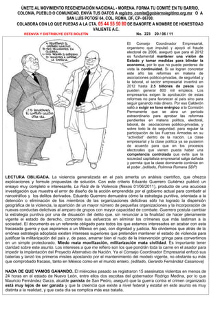 ÚNETE AL MOVIMIENTO REGENERACIÓN NACIONAL - MORENA. FORMA TU COMITÉ EN TU BARRIO,
      COLONIA, PUEBLO O COMUNIDAD. ENVÍA TUS DATOS A registro_comite@gobiernolegitimo.org.mx O A
                             SAN LUÍS POTOSÍ 64, COL. ROMA, DF, CP- 06700.
      COLABORA CON LO QUE PUEDAS A LA CTA. 05 44 55 50 80 DE BANORTE A NOMBRE DE HONESTIDAD
                                         VALIENTE A.C.
          REENVÍA Y DISTRIBUYE ESTE BOLETÍN                               No. 223    20 / 06 / 11

                                                                     El     Consejo     Coordinador    Empresarial,
                                                                     organismo que impulsó y apoyó el fraude
                                                                     electoral de 2006, aseguró que para el 2012
                                                                     es fundamental mantener una visión de
                                                                     Estado y tomar medidas para blindar la
                                                                     economía, por lo que no puede perderse de
                                                                     vista la continuidad. Si se logran concretar
                                                                     este año las reformas en materia de
                                                                     asociaciones público-privadas, de seguridad y
                                                                     la laboral, el sector empresarial invertirá en
                                                                     2012 hasta 2.5 billones de pesos que
                                                                     pueden generar 800 mil empleos. Los
                                                                     empresarios exigen la aprobación de estas
                                                                     reformas no para favorecer al país sino para
                                                                     seguir ganando más dinero. Por eso Calderón
                                                                     salió a exigir en tono enérgico a la Comisión
                                                                     Permanente que se abra un período
                                                                     extraordinario para aprobar las reformas
                                                                     pendientes en materia política, electoral,
                                                                     laboral, de asociaciones público-privadas, y
                                                                     sobre todo la de seguridad, para regular la
                                                                     participación de las Fuerzas Armadas en su
                                                                     “actividad” dentro de la nación. La clase
                                                                     empresarial y la clase política ya se pusieron
                                                                     de acuerdo para que en los procesos
                                                                     electorales que vienen pueda haber una
                                                                     competencia controlada que evite que la
                                                                     sociedad capitalista empresarial salga dañada
                                                                     y permita que la clase dominante continúe en
                                                                     el poder. (editado, Polimnia Romana SDP)

LECTURA OBLIGADA. La violencia generalizada en el país amerita un análisis científico, que ofrezca
explicaciones y formule propuestas de solución. Con este criterio Eduardo Guerrero Gutiérrez publicó un
ensayo muy completo e interesante, La Raíz de la Violencia (Nexos 01/06/2011), producto de una acuciosa
investigación que muestra el error de diseño de la acción emprendida por el gobierno actual para combatir al
narcotráfico y los delitos derivados. Eduardo Guerrero demuestra cómo la estrategia punitiva, orientada a la
detención o eliminación de los miembros de las organizaciones delictivas sólo ha logrado la dispersión
geográfica de la violencia, la aparición de un mayor número de pequeñas organizaciones y la incorporación de
nuevas conductas delictivas al amparo de grupos con mayor capacidad de combate. Guerrero postula cambiar
la estrategia punitiva por una de disuasión del delito que, sin renunciar a la finalidad de hacer plenamente
vigente el estado de derecho, concentre sus esfuerzos en eliminar los crímenes que más lastiman a la
sociedad. El documento es un referente obligado para todos los que estamos interesados en acabar con esta
fracasada guerra y que aspiramos a un México en paz, con dignidad y justicia. No olvidemos que atrás de la
errónea estrategia adoptada existen intereses superiores que pretenden mantener el estado de violencia para
justificar la militarización del país y, de paso, amarrar bien el nudo de la intervención gringa para convertirnos
en un simple protectorado. Miedo mata movilización, militarización mata civilidad. Es importante tener
claridad sobre este asunto. Los intereses a que me refiero son los que pondrán toda la carne en el asador para
impedir la implantación del Proyecto Alternativo de Nación. Ya el Consejo Coordinador Empresarial enfocó sus
baterías y lanzó los primeros misiles apostando por el mantenimiento del modelo vigente, no obstante su más
que comprobado fracaso, tanto en México como en el mundo entero. (editado, Gerardo Fernández Casanova)

NADA DE QUE VAMOS GANANDO. El miércoles pasado se registraron 15 asesinatos violentos en menos de
24 horas en el estado de Nuevo León, entre ellos dos escoltas del gobernador Rodrigo Medina, por lo que
Mauricio Fernández Garza, alcalde panista de San Pedro, aseguró que la guerra contra el crimen organizado
está muy lejos de ser ganada y que la creencia que existe a nivel federal y estatal en este asunto es muy
distinta a la realidad, y que cada día se complica más esa batalla.
 