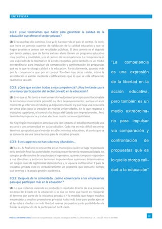 IPAE ACCIÓN EMPRESARIAL Centro de Competitividad y Estudios Estratégicos de IPAE. Ca. Víctor Maúrtua 135 - Lima 27. Tlf. (511) 2074900.
ENTRE VI S TA
10
CCEE: ¿Qué tendríamos que hacer para garantizar la calidad de la
educación que ofrece el sector privado?
LB: Creo que hay dos caminos. Uno ya lo ha recorrido el país: el control. Es decir,
que haya un consejo superior de validación de la calidad educativa y que se
hagan pruebas o censos con resultados públicos. El otro camino es el seguido
por tantos países, que de forma exitosa ahora tienen un programa educativo
muy positivo y envidiable, y es el camino de la competencia. La competencia es
una expresión de la libertad en la acción educativa, pero también es un medio
extraordinario para impulsar vía comparación y confrontación de propuestas
qué es lo que le otorga calidad a la educación. Particularmente, apuesto más
por la competencia que por el control. También hay otras salidas, como la
acreditación o validar mediante certificaciones que lo que se está ofreciendo
realmente sea útil.
CCEE: ¿Cree que existen trabas a esa competencia? ¿Hay limitantes para
una mayor participación del sector privado en la educación?
LB: Creo que sí. No tanto a nivel universitario donde el principio constitucional de
la autonomía universitaria permitió su libre desenvolvimiento; aunque en este
momentoyaintervinoelEstadoyyadispusomedianteleyquehayaunamoratoria
de cinco años para la creación de nuevas universidades. En lo que respecta a
institutos superiores, el control y las trabas del Estado son impresionantes. Pero
también hay injerencia y trabas efectivas desde las municipalidades.
No hay ningún municipio en Lima que vea con simpatía el establecimiento de una
escuela o una universidad en su jurisdicción. Cada vez es más difícil encontrar
terrenos apropiados para levantar establecimientos educativos, al punto que ya
se convierte en una tarea heroica para la iniciativa privada.
CCEE: Estos aspectos no han sido muy difundidos…
LB: Así es. Al final uno no encuentra en un municipio a quien se haga responsable
deladecisiónfinal:lasautoridadesmunicipalesatribuyenlaresponsabilidadalos
colegios profesionales de arquitectos e ingenieros, quienes tampoco responden
a sus directivas y entonces terminan imponiéndose opiniones determinantes
sin ningún nivel de legitimidad democrática y ni siquiera institucional. Y para la
iniciativa privada esto es verdaderamente un problema que consume tiempo
que se resta a la propia gestión académica.
CCEE: Después de lo comentado, ¿cómo convencería a los empresarios
para que participen más en la educación?
LB: Lo que estamos viviendo es producto y resultado directo de esa presencia
excesiva del Estado en la educación y lo que se tiene que hacer es recuperar
el terreno por parte de la iniciativa privada. En la medida que hayan muchos
empresarios y muchos promotores privados habrá más base para poder ejercer
el derecho a diseñar con más libertad nuevas propuestas y más posibilidades de
frenar la ampliación de la participación del Estado.
“La competencia
es una expresión
de la libertad en la
acción educativa,
pero también es un
medio extraordina-
rio para impulsar
vía comparación y
confrontación de
propuestas qué es
lo que le otorga cali-
dad a la educación”
 