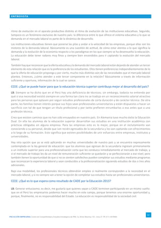 IPAE ACCIÓN EMPRESARIAL Centro de Competitividad y Estudios Estratégicos de IPAE. Ca. Víctor Maúrtua 135 - Lima 27. Tlf. (511) 2074900.
ENTRE VI S TA
12
ritmo de evolución en el aparato productivo distinto al ritmo de evolución de las instituciones educativas. Segundo,
tampoco es un fenómeno exclusivo de nuestro país: la diferencia entre lo que ofrece el sistema educativo y lo que se
demanda en el mercado laboral es parte de la dinámica de desarrollo.
Las instituciones educativas tienen que ponerse las pilas y andar a la velocidad de las empresas, porque ellas son los
motores de la demanda laboral. Básicamente es una cuestión de actitud, de cómo estar atentos a lo que significa la
demanda y la evolución de la economía respecto a los paradigmas en los que siempre se ha desenvuelto la educación.
La educación debe tener radares muy finos y siempre bien encendidos para ir captando la evolución del mercado
laboral.
Tambiénhayquereconocerquelaofertaeducativaylademandadelmercadolaboralestándejandodeatenderuntercer
elemento de esta relación que es la preferencia de los estudiantes. Ellos tienen preferencias independientemente de lo
que la oferta de educación proponga y por cierto, mucho más distintas aún de las necesidades que el mercado laboral
plantea. Entonces, ¿cómo atender a este tercer componente en la relación? Básicamente a través de información
suficiente y oportuna, información de la cual se carece.
CCEE: ¿Qué se puede hacer para que la educación técnica superior contribuya mejor al desarrollo del país?
LB: Siempre se ha dicho que en el Perú hay una deficiencia de técnicos; sin embargo, todavía no entiendo por
qué si esa necesidad existió siempre en una forma tan clara no se tradujo en un reconocimiento salarial atractivo
para las personas que optasen por seguir estudios profesionales de corta duración y de carácter técnico. De otra
parte, las familias tienen interés porque sus hijos sean profesionales universitarios y están dispuestos a hacer un
sacrificio con tal de que tengan un título profesional y por tanto prefieren enrumbarlos a eso antes que a una
profesión técnica.
Creo que existen caminos que no han sido ensayados en nuestro país. En Alemania tuvo mucho éxito la Educación
Dual. En ella los alumnos de la educación superior desarrollan sus estudios en una institución académica con
prácticas obligadas en alguna empresa. Para las empresas esto es lo mejor, porque en el reclutamiento van
conociendo a su personal, desde que son recién egresados de la secundaria y los van captando con ofrecimientos
a lo largo de su formación. Esto significa que existen posibilidades de unir esfuerzos entre empresas, institutos y
universidades.
Hay otra opción que ya se está aplicando en muchas universidades de nuestro país y se encuentra expresamente
contemplada en la ley general de educación: que los alumnos que egresan de la secundaria ingresen primeramente
a un instituto superior para una profesionalización corta que les conduzca inmediatamente al mercado de trabajo, y
si el mercado de trabajo les da un nivel de remuneración suficiente se quedarán y se perfeccionarán a ese nivel; pero
también tienen la oportunidad de que si no se sienten satisfechos pueden completar sus estudios mediante programas
que reconozcan la experiencia laboral y sean conducidos a la profesionalización siguiendo estudios de dos o tres años
adicionales.
Bajo esa modalidad, los profesionales técnicos obtendrán empleo si realmente corresponden a la necesidad en el
mercado laboral, y si no siempre van a tener la opción de completar sus estudios hasta ser profesionales universitarios.
CCEE: ¿Qué es lo que espera como resultado de CADE por la Educación 2013?
LB: Generar entusiasmo; es decir, me gustaría que quienes vayan a CADE terminen participando en un mismo sueño:
que en el Perú los empresarios podemos hacer mucho en este campo, porque tenemos una enorme oportunidad y,
porque, finalmente, no es responsabilidad del Estado. La educación es responsabilidad de la sociedad civil.
 