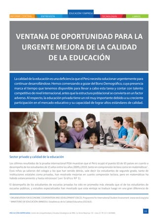 IPAE ACCIÓN EMPRESARIAL Centro de Competitividad y Estudios Estratégicos de IPAE. Ca. Víctor Maúrtua 135 - Lima 27. Tlf. (511) 2074900.
ENTREVISTA
VENTANA DE OPORTUNIDAD PARA LA
URGENTE MEJORA DE LA CALIDAD
DE LA EDUCACIÓN
LacalidaddelaeducaciónesunadeficienciaqueelPerúnecesitasolucionarurgentementepara
continuardesarrollándose.HemoscomenzandoagozardelBonoDemográfico,cuyapresencia
marca el tiempo que tenemos disponible para llevar a cabo esta tarea y contar con talento
competitivodenivelinternacional,antesquelaestructurapoblacionalseconviertaenunfactor
adverso. Al respecto, la educación privada tiene un rol muy importante debido a su creciente
participación en el mercado educativo y su capacidad de lograr altos estándares de calidad.
INFORME CENTRAL
Sector privado y calidad de la educación
Los últimos resultados de la prueba internacional PISA muestran que el Perú ocupó el puesto 63 de 65 países en cuanto a
desempeño de los estudiantes de 15 años entre los años 2009 y 2010, tanto en comprensión lectora como en matemáticas1
.
Esos niños ya salieron del colegio y los que han venido detrás, vale decir los estudiantes de segundo grado, tanto de
instituciones estatales como privadas, han mostrado mejorías en cuanto compresión lectora, pero en matemáticas ha
habido estancamiento y hasta retrocesos2
(ver Gráfico Nº 1).
El desempeño de los estudiantes de escuelas privadas ha sido en promedio más elevado que el de los estudiantes de
escuelas públicas, y estudios especializados han mostrado que esta ventaja se traduce luego en una gran diferencia de
13
EDUCACIÓN Y EMPRESA
TECNOLOGÍA LIBROS
1
ORGANISATION FOR ECONOMIC COOPERATION AND DEVELOPMENT (OECD). Programme for International Student Assessment. www.oecd.org/pisa
2
MINISTERIO DE EDUCACIÓN (MINEDU). Estadísticas de la Calidad Educativa (ESCALE).
 