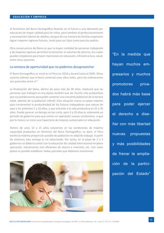 IPAE ACCIÓN EMPRESARIAL Centro de Competitividad y Estudios Estratégicos de IPAE. Ca. Víctor Maúrtua 135 - Lima 27. Tlf. (511) 2074900.
EDUC ACI ÓN Y E M PR ESA
16
el fenómeno del Bono Demográfico llevarán en el futuro a una demanda por
educación de mayor calidad para los niños, pero también al perfeccionamiento
y reconversión laboral de adultos, porque de esa manera las familias esperarán
lograr mayores ingresos futuros, tanto para sus hijos como para los padres.
Otra consecuencia del Bono es que la mayor cantidad de personas trabajando
y de mayores ingresos permitirá incrementar el volumen de ahorros, los cuales
pueden emplearse para hacer inversiones en educación, infraestructura, salud,
entre otras opciones.
La ventana de oportunidad que no podemos desaprovechar
El Bono Demográfico se inició en el Perú en 2010 y durará hasta el 2045. Otros
autores estiman que el bono comenzó unos años antes, pero las estimaciones
son parecidas entre sí10
.
La finalización del bono, dentro de poco más de 30 años, implicará que las
personas que trabajen en esa época tendrán que ser mucho más productivas
que sus predecesores para poder sostener una creciente población de la tercera
edad, además de la población infantil. Esta situación marca un plazo máximo
para incrementar la productividad de los futuros trabajadores que nazcan de
aquí a los próximos 5 a 10 años, y que entrarán a la vida productiva en 25 a 30
años. Puede parecer un tiempo no tan corto, pero 5 a 10 años es solamente un
período de gobierno para que entren en operación nuevas condiciones, o que
por lo menos se inicie una trayectoria de mejoras sustanciales en educación.
Dentro de unos 12 a 15 años estaremos en las condiciones de máxima
capacidad productiva en términos del Bono Demográfico; es decir, el Perú
tendrá la máxima proporción posible de población en edad de trabajar. A partir
de entonces esta ventaja se irá reduciendo. Por tanto, en el plazo de 2 a 3
gobiernos se debería contar con la educación de calidad internacional en plena
operación, mecanismos más eficientes de ahorro e inversión, etc. Con estos
plazos es posible establecer metas parciales que debemos monitorear.
“En la medida que
hayan muchos em-
presarios y muchos
promotores priva-
dos habrá más base
para poder ejercer
el derecho a dise-
ñar con más libertad
nuevas propuestas
y más posibilidades
de frenar la amplia-
ción de la partici-
pación del Estado”
 