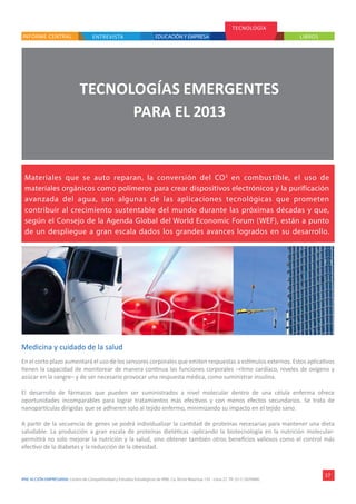 IPAE ACCIÓN EMPRESARIAL Centro de Competitividad y Estudios Estratégicos de IPAE. Ca. Víctor Maúrtua 135 - Lima 27. Tlf. (511) 2074900.
ENTREVISTAINFORME CENTRAL
TECNOLOGÍA
LIBROS
17
TECNOLOGÍAS EMERGENTES
PARA EL 2013
Materiales que se auto reparan, la conversión del CO2
en combustible, el uso de
materiales orgánicos como polímeros para crear dispositivos electrónicos y la purificación
avanzada del agua, son algunas de las aplicaciones tecnológicas que prometen
contribuir al crecimiento sustentable del mundo durante las próximas décadas y que,
según el Consejo de la Agenda Global del World Economic Forum (WEF), están a punto
de un despliegue a gran escala dados los grandes avances logrados en su desarrollo.
Medicina y cuidado de la salud
En el corto plazo aumentará el uso de los sensores corporales que emiten respuestas a estímulos externos. Estos aplicativos
tienen la capacidad de monitorear de manera continua las funciones corporales –ritmo cardíaco, niveles de oxígeno y
azúcar en la sangre– y de ser necesario provocar una respuesta médica, como suministrar insulina.
El desarrollo de fármacos que pueden ser suministrados a nivel molecular dentro de una célula enferma ofrece
oportunidades incomparables para lograr tratamientos más efectivos y con menos efectos secundarios. Se trata de
nanopartículas dirigidas que se adhieren solo al tejido enfermo, minimizando su impacto en el tejido sano.
A partir de la secuencia de genes se podrá individualizar la cantidad de proteínas necesarias para mantener una dieta
saludable. La producción a gran escala de proteínas dietéticas -aplicando la biotecnología en la nutrición molecular-
permitirá no solo mejorar la nutrición y la salud, sino obtener también otros beneficios valiosos como el control más
efectivo de la diabetes y la reducción de la obesidad.
EDUCACIÓN Y EMPRESA
 