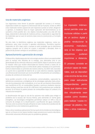 IPAE ACCIÓN EMPRESARIAL Centro de Competitividad y Estudios Estratégicos de IPAE. Ca. Víctor Maúrtua 135 - Lima 27. Tlf. (511) 2074900.
TECNOLOGÍA
18
Uso de materiales orgánicos
Los organismos vivos tienen la peculiar capacidad de curarse a sí mismos,
reparando el daño sin requerir la intervención del ser humano. Si bien es difícil
crear materiales inertes capaces de auto repararse cuando se cortan, desgarran
o agrietan, la tendencia hacia la mayor aplicación del biomimetismo va en
aumento y haría posible dar a los objetos manufacturados una vida útil más
larga, reduciendo la demanda de materias primas y mejorando la seguridad de
los materiales que se usan en sectores clave como la construcción y el armado
de aviones.
De otro lado, la electrónica orgánica usa materiales orgánicos -como p.e.
polímeros- para crear circuitos y aparatos electrónicos. Permitiría imprimir
materiales en 3D a bajo costo y aunque es poco probable que la electrónica
orgánica compita con el silicio en cuanto a velocidad y densidad, tiene el
potencial de proveer ventajas en versatilidad y costos.
Aprovechamiento y generación de energía
El desarrollo y rápida expansión de la tecnología wireless ofrece una oportunidad
para el manejo más eficiente de la energía. Una alternativa será el uso
generalizado de los vehículos eléctricos online (OLEV). Bajo el suelo de los autos
se instalan rollos que reciben electricidad de manera remota a través de un
campo electromagnético que se emite desde cables instalados en el pavimento.
Como la electricidad se suministra de manera externa, los OLEV sólo necesitan
un quinto de la capacidad de batería de un auto eléctrico estándar, logrando
una eficiencia de transmisión por encima del 80%. Actualmente son sometidos a
pruebas de carretera en Corea del Sur.
Sería posible convertir el CO2
en productos comercializables, superando las
deficiencias económicas y energéticas de las estrategias aplicadas hasta ahora.
Una de las propuestas más innovadoras, es el uso de una bacteria fotosintética
que transforma el CO2
en combustibles líquidos o químicos mediante sistemas
solares de bajo costo que son de 10 a 100 veces más productivos por unidad de
terreno. En el futuro se podría proveer de combustibles bajos en carbono a la
industria de transporte.
La desalinización del agua es una de las opciones más viables para mitigar el
problema de la escasez del recurso hídrico, pero demanda un fuerte gasto
energético. Las tecnologías emergentes permitirían reducir en 50% o más el
consumo de energía en la desalinización o purificación de aguas residuales.
Técnicas como la osmosis forzada utilizarían el calor residual de la producción de
energía térmica o de instalaciones geotérmicas.
Estas y otras novedosas aplicaciones forman parte de las tendencias tecnológicas
que en un futuro no tan lejano tendrán mayor presencia en nuestra vida diaria,
ofreciendo soluciones eficientes para los problemas globales.
La impresión tridimen-
sional permite crear es-
tructuras sólidas a partir
de un archivo digital y
podría revolucionar la
economía manufactu-
rera si los objetos que
adquirimos pudieran
imprimirse a distancia.
El proceso consiste en
producir capas de mate-
riales, que se depositan
unas encima de las otras
para crear estructuras
independientes, permi-
tiendo que objetos crea-
dos virtualmente sean
usados como modelos
para realizar “copias im-
presas” de plástico, me-
tales u otros materiales.
 