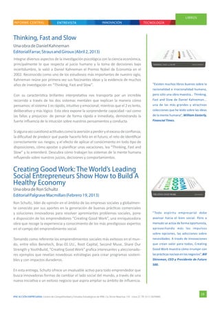 IPAE ACCIÓN EMPRESARIAL Centro de Competitividad y Estudios Estratégicos de IPAE. Ca. Víctor Maúrtua 135 - Lima 27. Tlf. (511) 2074900.
ENTREVISTAINFORME CENTRAL INNOVACIÓN TECNOLOGÍA
LIBROS
ENTREVISTA
19
Thinking, Fast and Slow
Creating Good Work: The World’s Leading
Social Entrepreneurs Show How to Build A
Healthy Economy
“Todo espíritu empresarial debe
avanzar hacia el bien social. Pero a
menudo se actúa de forma oportunista,
aprovechando más los impulsos
sobre opciones, las adicciones sobre
necesidades. A través de innovaciones
que crean valor para todos, Creating
Good Work muestra cómo irrumpir con
lasprácticasnocivasenlosnegocios”,Bill
Shireman, CEO y Presidente de Future
500.
“Existen muchos libros buenos sobre la
racionalidad e irracionalidad humana,
pero sólo una obra maestra… Thinking,
Fast and Slow de Daniel Kahneman...
una de las más grandes y atractivas
colecciones que he leído sobre las ideas
de la mente humana”, William Easterly,
Financial Times.
Ron Schultz, líder de opinión en el ámbito de las empresas sociales y globalmen-
te conocido por sus aportes en la generación de buenas prácticas comerciales
y soluciones innovadoras para resolver apremiantes problemas sociales, pone
a disposición de los emprendedores “Creating Good Work”, una enriquecedora
obra que recoge la experiencia y conocimiento de los más prestigiosos expertos
en el campo del emprendimiento social.
Tomando como referente los emprendimientos sociales más exitosos en el mun-
do, entre ellos Benetech, Brac-EE.UU., Root Capital, Second Muse, Share Our
Strength y YouthBuild, “Creating Good Work” grafica interesantes y aleccionado-
res ejemplos que revelan novedosas estrategias para crear programas sosteni-
bles y con impactos duraderos.
En esta entrega, Schultz ofrece un invaluable activo para todo emprendedor que
busca innovadoras formas de cambiar el lado social del mundo, a través de una
nueva iniciativa o un exitoso negocio que aspira ampliar su ámbito de influencia.
Integrar diversos aspectos de la investigación psicológica con la ciencia económica,
principalmente lo que respecta al juicio humano y la toma de decisiones bajo
incertidumbre, le valió a Daniel Kahneman el Premio Nobel de Economía en el
2002. Reconocido como uno de los estudiosos más importantes de nuestro siglo,
Kahneman reúne por primera vez sus fascinantes ideas y la evidencia de muchos
años de investigación en “Thinking, Fast and Slow”.
Con su característica brillantez interpretativa nos transporta por un increíble
recorrido a través de los dos sistemas mentales que explican la manera cómo
pensamos: el sistema 1 es rápido, intuitivo y emocional; mientras que el 2 es lento,
deliberativo y más lógico. Esta obra expone la sorprendente capacidad –así como
las fallas y prejuicios- de pensar de forma rápida e inmediata, demostrando la
fuerte influencia de la intuición sobre nuestros pensamientos y conducta.
Sialgunavezcuestionóactitudescomolaaversiónaperderyelexcesodeconfianza;
la dificultad de predecir qué puede hacerlo feliz en el futuro; el reto de identificar
correctamente sus riesgos; y el efecto de aplicar el conocimiento en todo tipo de
disposiciones, cómo apostar o planificar unas vacaciones, lea “Thinking, Fast and
Slow” y lo entenderá. Descubra cómo trabajan los sistemas de la mente humana
influyendo sobre nuestros juicios, decisiones y comportamientos.
Una obradeRonSchultz
EditorialPalgraveMacmillan(Febrero19,2013)
Una obradeDanielKahneman
EditorialFarrar,StrausandGiroux(Abril2,2013)
 