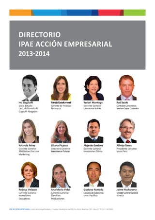 IPAE ACCIÓN EMPRESARIAL Centro de Competitividad y Estudios Estratégicos de IPAE. Ca. Víctor Maúrtua 135 - Lima 27. Tlf. (511) 2074900.
DIRECTORIO
IPAE ACCIÓN EMPRESARIAL
2013-2014
Ivo Gagliuffi
Socio Estudio
Lazo, de Romaña &
Gagliuffi Abogados
Yolanda Pérez
Gerente General
360 Below the Line
Marketing
Rebeca Velasco
Gerente General
Inversiones
Educativas
PatriciaGastelumendi
Gerente de Finanzas
Ferreyros
Liliana Picasso
Directora Gerente
InversionesenTurismo
Ana María Vidal
Gerente General
Cien Pies
Producciones
Ysabel Montoya
Gerente General
LaboratoriosBiolinks
AlejandroSandoval
Gerente General
Inversiones Talma
Gustavo Yamada
DecanodeEconomía
Univ. Pacífico
RaúlJacob
ContralorCorporativo
SouthernCopper Corporation
AlfredoTorres
Presidente Ejecutivo
Ipsos Perú
Jaime Yoshiyama
DirectorGerenteGeneral
Kuresa
 