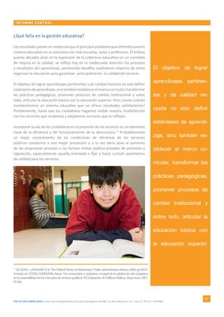 IPAE ACCIÓN EMPRESARIAL Centro de Competitividad y Estudios Estratégicos de IPAE. Ca. Víctor Maúrtua 135 - Lima 27. Tlf. (511) 2074900.
INFORME CE NTR AL
07
El objetivo de lograr
aprendizajes pertinen-
tes y de calidad ne-
cesita no solo definir
estándares de aprendi-
zaje, sino también es-
tablecer el marco cu-
rricular, transformar las
prácticas pedagógicas,
promover procesos de
cambio institucional y
sobre todo, articular la
educación básica con
la educación superior.
¿Qué falla en la gestión educativa?
Los resultados ponen en evidencia que el principal problema que enfrenta nuestro
sistema educativo no se soluciona con más escuelas, aulas o profesores. El énfasis
puesto décadas atrás en la expansión de la cobertura educativa sin un correlato
de mejora en la calidad, se refleja hoy en la inadecuada atención los procesos
y resultados del aprendizaje, planteando desafíos cualitativos respecto de cómo
organizar la educación para garantizar -principalmente- la calidad del servicio.
El objetivo de lograr aprendizajes pertinentes y de calidad necesita no solo definir
estándaresdeaprendizaje,sinotambiénestablecerelmarcocurricular,transformar
las prácticas pedagógicas, promover procesos de cambio institucional y sobre
todo, articular la educación básica con la educación superior. Pero ¿hasta cuándo
mantendremos un sistema educativo que no ofrece resultados satisfactorios?
Posiblemente, hasta que los ciudadanos hagamos visible nuestra insatisfacción
con los servicios que recibimos y adoptemos acciones que lo reflejen.
Incorporar la voz de los ciudadanos en la provisión de los servicios es un elemento
clave de la eficiencia y del funcionamiento de la democracia.11
Probablemente
un mejor conocimiento de las condiciones de eficiencia de los servicios
públicos conduciría a una mejor prestación y a la vez daría paso al aumento
de las propuestas privadas o las formas mixtas público-privadas de provisión y
regulación, especialmente aquella orientada a fijar y hacer cumplir parámetros
de calidad para los servicios.
11
DELEONL.yDENHARTR.B.“ThePoliticalTheoryofReinvention”.PublicAdministrationReview.2000.pp89-97.
Tomado de COSTAS COMESAÑA, Anton.“De consumidor a ciudadano: el papel de la satisfacción del ciudadano
en la sostenibilidad de los mercados de servicios públicos”. ICE Evaluación de Políticas Públicas. Mayo-Junio 2007.
N°836.
 