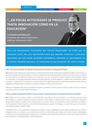 ENTREVISTA
“…EN POCAS ACTIVIDADES SE PRODUCE
TANTA INNOVACIÓN COMO EN LA
EDUCACIÓN”
LuisBustamanteBelaunde
Presidente del Comité Organizador
CADE por la Educación 2013
INFORME CENTRAL
CCEE: ¿Por qué esta edición de CADE por la Educación pone énfasis en la Respuesta Privada?
LB:Históricamentelaeducaciónhasidosiempreunaatribuciónprivada:delasfamilias,delasociedad,delaiglesiayotrosactores.La
incursióndelEstadoenlatareaeducativaesreciente.LaexperienciadelosdistintospaísesenrelaciónconlaincursióndesusEstados
en la educación es muy diferente y diversa, y en nuestro caso, creo que no podemos sentirnos orgullosos del desempeño público
en la educación. La iniciativa privada está ideando y creando productos y servicios aplicados a cualquier tipo de educación -pública
o privada- y su presencia en la educación es creciente. Esto es muy significativo porque la gente está tomando conciencia del valor
agregado que implica proponer productos y servicios innovadores en favor de la educación.
CADE por la Educación 2013 tiene el propósito de exponer y presentar al país el aporte del sector privado al reto de mejorar la
educación y qué es lo que está haciendo al respecto.
CCEE: ¿La oferta de educación privada en Perú es similar a la de otros países con equivalente nivel de desarrollo?
LB: Considero que sí en cuanto a calidad. La educación básica que proviene del sector privado es, en promedio, superior a la del
sectorpúblico;y,aniveldelaeducaciónsuperioreninstitutosyuniversidades,sindudaocurrelomismo.Laeducaciónaniveldepre
grado no tiene nada que envidiar a la que se ofrece fuera y en muchas carreras -es lo que afirman quienes nos visitan- su calidad es
casi de post grado. Todo esto gracias a una iniciativa privada vigorosa y pujante. Sin embargo, no puedo decir que en el caso de las
universidades públicas suceda lo mismo.
Lamentablemente, en las instituciones educativas del Estado, la actual modalidad de carrera pública propicia que los maestros
envejezcan junto con la cátedra y no se sientan muy animados ni incentivados para innovar y dar cabida a nuevas metodologías;
mientrasqueenlauniversidadprivada,primeroporsucrecimientonaturalysegundoporquedentrodeellaexistesiemprelalibertad
y la competencia, se ha logrado llegar a niveles importantes.
TECNOLOGÍA LIBROSEDUCACIÓN Y EMPRESA
09
Para Luis Bustamante, Presidente del Comité Organizador de CADE por la
Educación 2013, hay una oportunidad para que aquellas iniciativas y prácticas
educativas que han tenido resultados alentadores, extiendan su participación en
el sistema educativo peruano. Lo interesante es que provienen del sector privado.
 