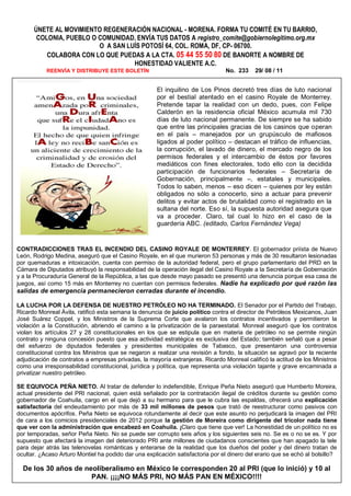 ÚNETE AL MOVIMIENTO REGENERACIÓN NACIONAL - MORENA. FORMA TU COMITÉ EN TU BARRIO,
       COLONIA, PUEBLO O COMUNIDAD. ENVÍA TUS DATOS A registro_comite@gobiernolegitimo.org.mx
                         O A SAN LUÍS POTOSÍ 64, COL. ROMA, DF, CP- 06700.
          COLABORA CON LO QUE PUEDAS A LA CTA. 05 44 55 50 80 DE BANORTE A NOMBRE DE
                                   HONESTIDAD VALIENTE A.C.
           REENVÍA Y DISTRIBUYE ESTE BOLETÍN                                    No. 233     29/ 08 / 11


                                                      El inquilino de Los Pinos decretó tres días de luto nacional
                                                      por el bestial atentado en el casino Royale de Monterrey.
                                                      Pretende tapar la realidad con un dedo, pues, con Felipe
                                                      Calderón en la residencia oficial México acumula mil 730
                                                      días de luto nacional permanente. De siempre se ha sabido
                                                      que entre las principales gracias de los casinos que operan
                                                      en el país – manejados por un grupúsculo de mafiosos
                                                      ligados al poder político – destacan el tráfico de influencias,
                                                      la corrupción, el lavado de dinero, el mercado negro de los
                                                      permisos federales y el intercambio de éstos por favores
                                                      mediáticos con fines electorales, todo ello con la decidida
                                                      participación de funcionarios federales – Secretaría de
                                                      Gobernación, principalmente –, estatales y municipales.
                                                      Todos lo saben, menos – eso dicen – quienes por ley están
                                                      obligados no sólo a conocerlo, sino a actuar para prevenir
                                                      delitos y evitar actos de brutalidad como el registrado en la
                                                      sultana del norte. Eso sí, la supuesta autoridad asegura que
                                                      va a proceder. Claro, tal cual lo hizo en el caso de la
                                                      guardería ABC. (editado, Carlos Fernández Vega)


CONTRADICCIONES TRAS EL INCENDIO DEL CASINO ROYALE DE MONTERREY. El gobernador priísta de Nuevo
León, Rodrigo Medina, aseguró que el Casino Royale, en el que murieron 53 personas y más de 30 resultaron lesionadas
por quemaduras e intoxicación, cuenta con permiso de la autoridad federal, pero el grupo parlamentario del PRD en la
Cámara de Diputados atribuyó la responsabilidad de la operación ilegal del Casino Royale a la Secretaría de Gobernación
y a la Procuraduría General de la República, a las que desde mayo pasado se presentó una denuncia porque esa casa de
juegos, así como 15 más en Monterrey no cuentan con permisos federales. Nadie ha explicado por qué razón las
salidas de emergencia permanecieron cerradas durante el incendio.

LA LUCHA POR LA DEFENSA DE NUESTRO PETRÓLEO NO HA TERMINADO. El Senador por el Partido del Trabajo,
Ricardo Monreal Ávila, ratificó esta semana la denuncia de juicio político contra el director de Petróleos Mexicanos, Juan
José Suárez Coppel, y los Ministros de la Suprema Corte que avalaron los contratos incentivados y permitieron la
violación a la Constitución, abriendo el camino a la privatización de la paraestatal. Monreal aseguró que los contratos
violan los artículos 27 y 28 constitucionales en los que se estipula que en materia de petróleo no se permite ningún
contrato y ninguna concesión puesto que esa actividad estratégica es exclusiva del Estado; también señaló que a pesar
del esfuerzo de diputados federales y presidentes municipales de Tabasco, que presentaron una controversia
constitucional contra los Ministros que se negaron a realizar una revisión a fondo, la situación se agravó por la reciente
adjudicación de contratos a empresas privadas, la mayoría extranjeras. Ricardo Monreal calificó la actitud de los Ministros
como una irresponsabilidad constitucional, jurídica y política, que representa una violación tajante y grave encaminada a
privatizar nuestro petróleo.

SE EQUIVOCA PEÑA NIETO. Al tratar de defender lo indefendible, Enrique Peña Nieto aseguró que Humberto Moreira,
actual presidente del PRI nacional, quien está señalado por la contratación ilegal de créditos durante su gestión como
gobernador de Coahuila, cargo en el que dejó a su hermano para que le cubra las espaldas, ofrecerá una explicación
satisfactoria del endeudamiento por más de 33 mil millones de pesos que trató de reestructurar como pasivos con
documentos apócrifos. Peña Nieto se equivoca rotundamente al decir que este asunto no perjudicará la imagen del PRI
de cara a los comicios presidenciales de 2012 porque la gestión de Moreira como dirigente del tricolor nada tiene
que ver con la administración que encabezó en Coahuila. ¡Claro que tiene que ver! La honestidad de un político no es
por temporadas, señor Peña Nieto. No se puede ser corrupto seis años y los siguientes seis no. Se es o no se es. Y por
supuesto que afectará la imagen del deteriorado PRI ante millones de ciudadanos conscientes que han apagado la tele
para dejar atrás las telenovelas románticas y enterarse de la realidad que los dueños del poder y del dinero tratan de
ocultar. ¿Acaso Arturo Montiel ha podido dar una explicación satisfactoria por el dinero del erario que se echó al bolsillo?

  De los 30 años de neoliberalismo en México le corresponden 20 al PRI (que lo inició) y 10 al
                      PAN. ¡¡¡¡NO MÁS PRI, NO MÁS PAN EN MÉXICO!!!!
 
