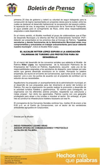 primeros 25 días de gobierno y reiteró su voluntad de seguir trabajando para la
consecución de logros representados en proyectos claves para la ciudad, entre los
cuales se destacan el desarrollo habitacional, la recuperación del espacio público,
la reparación de vías, la seguridad, la construcción de la Terminal de Transporte,
el agua potable para el corregimiento de Rozo, entre otras responsabilidades
asignadas a cada dependencia.

En el mismo sentido, el Alcalde manifestó al grupo de colaboradores que el Plan
de Desarrollo Municipal y la reforma del Plan de Ordenamiento Territorial -POT-
deberán ser presentados en los próximos días al Concejo de Palmira. “nuestros
secretarios y demás funcionarios de la Administración Municipal están muy
comprometidos y entusiastas en trabajar arduamentente para sacar adelante
nuestro municipio”, indicó el Alcalde Ritter López.

       EL ALCALDE RITTER LÓPEZ EXPUSO A LA ASOCIACIÓN
        PALMIRANA DE TURISMO LOS PROYECTOS PARA SU
                         DESARROLLO

En el marco del desarrollo de los convenios sociales que adelanta el Alcalde de
Palmira Ritter López, los representantes de la Asociación Palmirana de de
Empresarios del Turismo en Palmira, Aspalturismo, escuchó cada una de las
responsabilidades asignadas a los secretarios de despacho, para trabajar por este
sector que genera desarrollo económico en la ciudad. Honrando su palabra
empeñada, los reunió en el Centro de Convenciones, ayer lunes 23 de enero, para
exponer -uno a uno- los puntos de acuerdo con el propósito de contribuir con la
solución de sus necesidades.

Aspalturismo ha propuesto un acompañamiento de la administración municipal, en
el desarrollo de sus propuestas para dar dinamismo al sector del turístico en
Palmira. Por eso la organización ha querido realizar la promoción y desarrollo de
la actividad turística hotelera y gastronómica. “El camino para conseguirlo, es
organizarse con los diferentes actores privados, respetando sus estructuras y
metas propias”, han dicho los agremiados. Palmira cuenta con una geografía
privilegiada para atraer a los turistas e impulsar el sector. Sin embargo, el gran
reto es construir la infraestructura hotelera necesaria con ese fin.

El cronograma de los Convenios Sociales continúa hoy, martes 24 de enero a las
6:00 p.m. en el Centro de Convenciones, con el sector de los vendedores
ambulantes agrupados en Corpounidos.



Gracias por la difusión



DIEGO FERNANDO LOZANO ARIAS
ASESOR OFICINA DE COMUNICACIONES Y PROTOCOLO
ALCALDÍA DE PALMIRA.
 