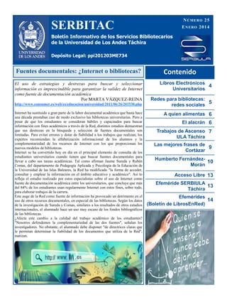 SERBITAC
Boletín Informativo de los Servicios Bibliotecarios
de la Universidad de Los Andes Táchira
Depósito Legal: ppi201203ME734
NÚMERO 25
ENERO 2014
Contenido
Libros Electrónicos
Universitarios
4
Redes para bibliotecas:
redes sociales
5
A quien alimentas 6
El alacrán 6
Trabajos de Ascenso
ULA Táchira
7
Las mejores frases de
Cortázar
9
Humberto Fernández-
Morán
10
Acceso Libre 13
Efeméride SERBIULA
Táchira
13
Efemérides
(Boletín de LibrosEnRed)
14
Fuentes documentales: ¿Internet o bibliotecas?
El uso de estrategias y destrezas para buscar y seleccionar
información es imprescindible para garantizar la validez de Internet
como fuente de documentación académica
Por MARTA VÁZQUEZ-REINA
http://www.consumer.es/web/es/educacion/universidad/2011/06/26/201530.php
Internet ha sustituido a gran parte de la labor documental académica que hasta hace
una década prestaban casi de modo exclusivo las bibliotecas universitarias. Pero a
pesar de que los estudiantes se consideran hábiles y capacitados para buscar
información con fines académicos a través de la Red, distintos estudios demuestran
que sus destrezas en la búsqueda y selección de fuentes documentales son
limitadas. Para evitar errores y dotar de fiabilidad a los trabajos que realizan, los
expertos recomiendan la alfabetización informacional de los alumnos y la
complementariedad de los recursos de Internet con los que proporcionan los
nuevos modelos de bibliotecas.
Internet se ha convertido hoy en día en el principal elemento de consulta de los
estudiantes universitarios cuando tienen que buscar fuentes documentales para
llevar a cabo sus tareas académicas. Tal como afirman Jaume Sureda y Rubén
Comas, del departamento de Pedagogía Aplicada y Psicología de la Educación de
la Universidad de las Islas Baleares, la Red ha modificado "la forma de acceder,
consultar y emplear la información en el ámbito educativo y académico". Así lo
refleja el estudio realizado por estos especialistas sobre el uso de Internet como
fuente de documentación académica entre los universitarios, que concluye que más
del 84% de los estudiantes usan regularmente Internet con estos fines, sobre todo,
para elaborar trabajos de la carrera.
Este auge de la Red como fuente de información ha provocado un detrimento en el
uso de otros recursos documentales, en especial de las bibliotecas. Según los datos
de la investigación de Sureda y Comas, similares a los resultados de otros estudios
internacionales, el alumnado hace un uso muy escaso de los fondos bibliográficos
de las bibliotecas.
¿Afecta este cambio a la calidad del trabajo académico de los estudiantes?
"Nosotros defendemos la complementariedad de las dos fuentes", señalan los
investigadores. No obstante, el alumnado debe disponer "de directrices claras que
le permitan determinar la fiabilidad de los documentos que utiliza de la Red",
matizan.
 