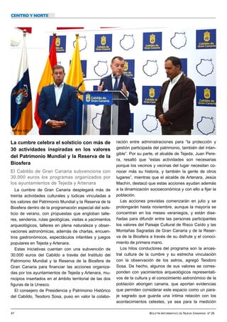 47 BOLETÍN INFORMATIVO DE NUEVA CANARIAS Nº 26
La cumbre celebra el solsticio con más de
30 actividades inspiradas en los valores
del Patrimonio Mundial y la Reserva de la
Biosfera


El Cabildo de Gran Canaria subvenciona con
30.000 euros los programas organizados por
los ayuntamientos de Tejeda y Artenara
	


La cumbre de Gran Canaria desplegará más de
treinta actividades culturales y lúdicas vinculadas a
los valores del Patrimonio Mundial y la Reserva de la
Biosfera dentro de la programación especial del sols-
ticio de verano, con propuestas que engloban talle-
res, senderos, rutas geológicas, visitas a yacimientos
arqueológicos, talleres en plena naturaleza y obser-
vaciones astronómicas, además de charlas, encuen-
tros gastronómicos, espectáculos infantiles y juegos
populares en Tejeda y Artenara.


Estas iniciativas cuentan con una subvención de
30.000 euros del Cabildo a través del Instituto del
Patrimonio Mundial y la Reserva de la Biosfera de
Gran Canaria para financiar las acciones organiza-
das por los ayuntamientos de Tejeda y Artenara, mu-
nicipios insertados en el ámbito territorial de las dos
figuras de la Unesco.


El consejero de Presidencia y Patrimonio Histórico
del Cabildo, Teodoro Sosa, puso en valor la colabo-
ración entre administraciones para “la protección y
gestión participada del patrimonio, también del intan-
gible”. Por su parte, el alcalde de Tejeda, Juan Pere-
ra, resaltó que “estas actividades son necesarias
porque los vecinos y vecinas del lugar necesitan co-
nocer más su historia, y también la gente de otros
lugares”, mientras que el alcalde de Artenara, Jesús
Machín, destacó que estas acciones ayudan además
a la dinamización socioeconómica y con ello a fijar la
población.


Las acciones previstas comenzarán en julio y se
prolongarán hasta noviembre, aunque la mayoría se
concentran en los meses veraniegos, y están dise-
ñadas para difundir entre las personas participantes
los valores del Paisaje Cultural de Risco Caído y las
Montañas Sagradas de Gran Canaria y de la Reser-
va de la Biosfera a través de su disfrute y el conoci-
miento de primera mano.


Los hilos conductores del programa son la ances-
tral cultura de la cumbre y su estrecha vinculación
con la observación de los astros, agregó Teodoro
Sosa. De hecho, algunos de sus valores se corres-
ponden con yacimientos arqueológicos representati-
vos de la cultura y el conocimiento astronómico de la
población aborigen canaria, que aportan evidencias
que permiten considerar este espacio como un para-
je sagrado que guarda una íntima relación con los
acontecimientos celestes, ya sea para la medición
CENTRO Y NORTE
FOTOS: CIGC
 