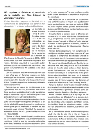 JUNIO 2022
	
Boletín Informativo de Nueva Canarias nº 26
	
8
NC requiere al Gobierno el resultado
de la revisión del Plan Integral de
Atención Temprana


Esther González pregunta a Sanidad por el
cumplimiento del compromiso para poner en fun-
cionamiento 11 unidades en la actual Legislatura
	


La diputada de
Nueva Canarias
( N C ) E s t h e r
González, reque-
r i r á m a ñ a n a
miércoles, en
comisión, al con-
sejero de Sani-
dad, Blas Trujillo,
por el resultado
de la tramitación
de la revisión del
Plan Integral de Atención Temprana de 2019 a 2023,
transcurridos dos años desde la fecha para su acti-
vación. González preguntará al responsable guber-
namental por el cumplimiento del compromiso para
poner en funcionamiento 11 unidades en la actual
Legislatura.


Con una población de 9.000 menores de entre cero
y seis años que, en Canarias, requieren un trata-
miento por las dificultades cognitivas, sensoriales y
motoras con el fin de evitar una discapacidad mayor,
Esther González observó que el plan integral lleva un
retraso considerable.


Recordó que, en base a las previsiones de la ley
aprobada en abril de 2019, el Gobierno de Canarias
tenía que tener aprobado este proyecto, que además
exige la implicación conjunta de Sanidad y las conse-
jerías de Educación y Derechos Sociales.


En opinión de la parlamentaria nacionalista, la sin-
gular situación sobrevenida por los efectos de la cri-
sis de salud pública por el coronavirus puede ser un
motivo para que se ralentizara la revisión de esta
propuesta, cuya principal “debilidad” fue puesta en
evidencia, en abril de 2021, por el Consejo Económi-
co y Social (CES).


Dijo que el informe de este órgano consultivo supu-
so un “varapalo” importante ya que recomendaba una
«profunda revisión» ante las carencias detectadas.
Entre ellas, la falta de una dotación económica preci-
sa, “o mejor, su ausencia”; la poca o nula concreción
de los costes además de la inexistencia de priorida-
des operativas.


Las exigencias de la pandemia del coronavirus,
para Esther González, en ningún caso pueden servir
como una justificación para que, en junio de 2022,
“no exista” el plan. Señaló que otra de las recomen-
daciones del CES fue la de cambiar las fechas para
su puesta en funcionamiento.


González llamó la atención sobre la diferencia en-
tre acceder o no a una intervención realmente pre-
coz, y con prácticas basadas en las evidencias cien-
tíficas, porque “marcará la diferencia” entre alcanzar
un mayor o menor grado de autonomía, mejorar la
salud y las condiciones de vida presentes y futuras
de los menores.


Al inicio de la X Legislatura, y en cumplimiento de
los objetivos del plan, aseguró la portavoz de NC que
se adquirió el compromiso de establecer una red de
11 unidades de atención temprana con recursos espe-
cializados compuestos por equipos interprofesionales.


En base a los datos publicados por Sanidad a me-
diados de este mes, aseguró que hay dos unidades
activas en Tenerife, otras tantas en Gran Canaria,
una en Fuerteventura y otra más en La Palma. Se
interesó González por el cumplimiento de las previ-
siones gubernamentales para que, en el segundo
semestre de 2022, comiencen a funcionar las unidades
previstas para El Hierro, Lanzarote y La Gomera y, el
próximo año, las terceras de Gran Canaria y Tenerife.


Tampoco dudó en llamar la atención sobre la falta
de una dotación mínima del personal requerido, como
los psicomotricistas y psicólogos clínicos, como de-
nuncia el colectivo de padres y familiares afectados.


Esther González declaró que la ley surgió del “re-
conocimiento de las dificultades” de la atención tem-
prana en Canarias y de la “necesidad de solucionar-
las, no solo bajo una perspectiva científica y teórica,
sino también, desde las situaciones reales y cotidia-
nas” que encuentran los afectados, sus familias y los
profesionales.


En la consideración de que es fundamental para la
salud y la vida de todo niño o niña en riesgo de
afrontar una barrera en su proceso de desarrollo, la
parlamentaria de Nueva Canarias hizo hincapié en la
importancia de que las tres consejerías se coordinen
para cumplir la norma.
PARLAMENTO
FOTO: Parcan
 