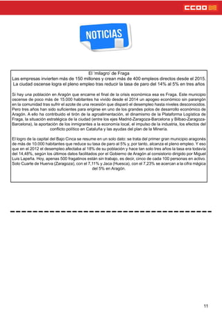 11
El ‘milagro’ de Fraga
Las empresas invierten más de 150 millones y crean más de 400 empleos directos desde el 2015.
La ciudad oscense logra el pleno empleo tras reducir la tasa de paro del 14% al 5% en tres años
Si hay una población en Aragón que encarne el nal de la crisis económica esa es Fraga. Este municipio
oscense de poco más de 15.000 habitantes ha vivido desde el 2014 un apogeo económico sin parangón
en la comunidad tras sufrir el azote de una recesión que disparó el desempleo hasta niveles desconocidos.
Pero tres años han sido sucientes para erigirse en uno de los grandes polos de desarrollo económico de
Aragón. A ello ha contribuido el tirón de la agroalimentación, el dinamismo de la Plataforma Logística de
Fraga, la situación estratégica de la ciudad (entre los ejes Madrid-Zaragoza-Barcelona y Bilbao-Zaragoza-
Barcelona), la aportación de los inmigrantes a la economía local, el impulso de la industria, los efectos del
conicto político en Cataluña y las ayudas del plan de la Minería.
El logro de la capital del Bajo Cinca se resume en un solo dato: se trata del primer gran municipio aragonés
de más de 10.000 habitantes que reduce su tasa de paro al 5% y, por tanto, alcanza el pleno empleo. Y eso
que en el 2012 el desempleo afectaba al 18% de su población y hace tan solo tres años la tasa era todavía
del 14,48%, según los últimos datos facilitados por el Gobierno de Aragón al consistorio dirigido por Miguel
Luis Lapeña. Hoy, apenas 500 fragatinos están sin trabajo, es decir, cinco de cada 100 personas en activo.
Solo Cuarte de Huerva (Zaragoza), con el 7,11% y Jaca (Huesca), con el 7,23% se acercan a la cifra mágica
del 5% en Aragón.
 