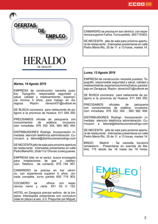 2
Martes, 14 Agosto 2018
EMPRESA de construcción necesita pues-
tos: Topográfo, responsable seguridad y
salud, calidad y medioambiente, experien-
cia minima 5 años, para trabajo en Za-
ragoza. Razón: obracivil31@outlook.es
SE BUSCA cocinera/a para restaurante de po-
ligono e la provincia de Huesca. 611 049 350.
PRECISAMOS ociala de peluquería con
conocimientos de estética, incorpora-
ción inmediata. 976 352 304, 660 982 494.
DISTRIBUIDORES Rodrigo. Incorporación in-
mediata atención telefónica administración. Cu-
rriculum a laboral@distribucionesrodrigo.com
SE NECESITAjefa de sala para proxima apertura
de restaurante . Intersadas presentarse en calle
PedroMariaRic,35de11a13horas,lunesyjueves.
EMPRESA lider en el sector, busca encargado
para instalaciones de gas y calefac-
ción. Telefono de contacto. 976 744 057.
CAMARERO se precisa en bar céntri-
co, con experiencia superior 5 años. Jor-
nada completa. turno partido 605 719 903.
COCINERO se ofrece con expe-
riencia menú y carta. 631 03 0 152.
HOTEL en Zaragoza precsia señora de la lim-
pieza. Interesadas presentarse con curriculum
vitae en plaza La seo, 2-3. Preguntar por Miguel.
OFERTAS
DE
EMPLEO
Lunes, 13 Agosto 2018
EMPRESA de construcción necesita puestos: To-
pográfo, responsable seguridad y salud, calidad y
medioambiente,experienciaminima5años,paratra-
bajo en Zaragoza. Razón: obracivil31@outlook.es
SE BUSCA cocinera/a para restaurante de po-
ligono e la provincia de Huesca. 611 049 350.
PRECISAMOS ociales de peluqueria
con conocimientos de estética, incorpora-
cion inmediata. 976 352 304 , 660 982 494.
DISTRIBUIDORES Rodrigo. Incorporación in-
mediata atención telefónica administración. Cu-
rriculum a laboral@distribucionesrodrigo.com
SE NECESITA jefa de sala para próxima apertu-
ra de restaurante . Intersadas presentarse en calle
Pedro Maria RIc, 35 de 11 a 13 horas, martes 14.
BINGO Madrid : Se necesita locutor/a
vendedor/a . Presentarse en avenida de Ma-
drid, 115 desde las 16 hasta las 18 horas.
CAMARERO se precisa en bar céntrico, con expe-
rienciasuperior5años.Turnopartido. 605719903.
SE NECESITA jefa de sala para próxima apertu-
ra de restaurante . Intersadas presentarse en calle
Pedro Maria RIc, 35 de 11 a 13 horas, martes 14.
 
