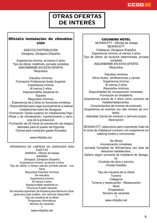 6
OTRAS OFERTAS
DE INTERÉS
COCINERO HOTEL
NEXIAN ETT - Ofertas de trabajo
NEXIAN ETT
Calatayud, Zaragoza (España)
Experiencia mínima: al menos 2 años
Tipo de oferta: de duración determinada, jornada
completa
INSCRIBIRME EN ESTA OFERTA
Requisitos
Estudios mínimos
Otros títulos, certicaciones y carnés
Experiencia mínima
Al menos 2 años
Requisitos mínimos
Disponibilidad de incorporación inmediata.
-Formación en Hostelería.
-Experiencia previa de 3 años como cocinero de
hoteles/restaurantes.
-Conocimientos de normas de protocolo.
-Experiencia en eventos con alto número de invi-
tados.
-Valorable Carnet de conducir y vehículo propio.
Descripción
NEXIAN ETT, selecciona para importante hotel de
la zona de Calatayud cocinero con experiencia en
catering bodas y comuniones.
Se ofrece
-Incorporación inmediata.
-Jornada Completa de 40h/semana con días de
descanso establecidos.
-Salario según convenio de hostelería de Zarago-
za.
-Contrato de obra y servicio.
-Puesto Estable.
Tipo de industria de la oferta
Turismo
Categoría
Turismo y restauración - Restauración
Nivel
Empleado/a
Número de vacantes
1
www.infojobs.net
Oﬁcial/a instalación de climatiza-
ción
ADECCO DISTRIBUCION
Zaragoza, Zaragoza (España)
Experiencia mínima: al menos 2 años
Tipo de oferta: indenido, jornada completa
INSCRIBIRME EN ESTA OFERTA
Requisitos
Estudios mínimos
Formación Profesional Grado Superior
Experiencia mínima
Al menos 2 años
Imprescindible residente en
España
Requisitos mínimos
- Experiencia de 2 años en funciones similares.
- Disponibilidad para viajar puntualmente a realizar
instalaciones fuera de Zaragoza.
-Formación: Grado superior en instalaciones frigo-
rícas y de climatización, mantenimiento y servi-
cios de la producción
-Formación de 20 horas en prevención de riesgos
laborales para el puesto de frigorista
-Carnet para manipular gases uorados
www.infojobs.net
OPERARIO/A DE LIMPIEZA EN ZARAGOZA DIAS
SUELTOS
ANANDA - Ofertas de trabajo
ANANDA
Zaragoza, Zaragoza (España)
Experiencia mínima: al menos 2 años
Tipo de oferta: a tiempo parcial, jornada parcial - ma-
ñana
Requisitos Estudios mínimos
Sin estudios
Experiencia mínima
Al menos 2 años
Imprescindible residente en
Provincia Puesto Vacante
Se necesita operaria/o de limpieza para tienda en Zara-
goza para días sueltos, con vehículo disponible.
Tipo de industria de la oferta
Programas informáticos
Número de vacantes
1
www.infojobs.net
 