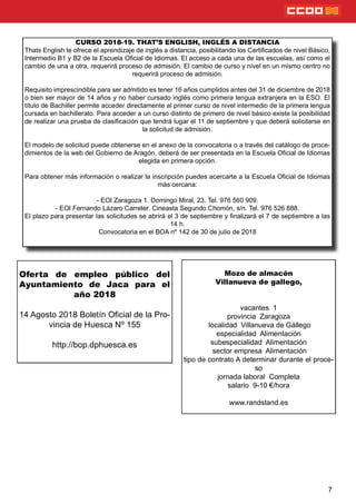 7
CURSO 2018-19. THAT’S ENGLISH, INGLÉS A DISTANCIA
Thats English te ofrece el aprendizaje de inglés a distancia, posibilitando los Certicados de nivel Básico,
Intermedio B1 y B2 de la Escuela Ocial de Idiomas. El acceso a cada una de las escuelas, así como el
cambio de una a otra, requerirá proceso de admisión. El cambio de curso y nivel en un mismo centro no
requerirá proceso de admisión.
Requisito imprescindible para ser admitido es tener 16 años cumplidos antes del 31 de diciembre de 2018
o bien ser mayor de 14 años y no haber cursado inglés como primera lengua extranjera en la ESO. El
título de Bachiller permite acceder directamente al primer curso de nivel intermedio de la primera lengua
cursada en bachillerato. Para acceder a un curso distinto de primero de nivel básico existe la posibilidad
de realizar una prueba de clasicación que tendrá lugar el 11 de septiembre y que deberá solicitarse en
la solicitud de admisión.
El modelo de solicitud puede obtenerse en el anexo de la convocatoria o a través del catálogo de proce-
dimientos de la web del Gobierno de Aragón, deberá de ser presentada en la Escuela Ocial de Idiomas
elegida en primera opción.
Para obtener más información o realizar la inscripción puedes acercarte a la Escuela Ocial de Idiomas
más cercana:
- EOI Zaragoza 1. Domingo Miral, 23. Tel. 976 560 909.
- EOI Fernando Lázaro Carreter. Cineasta Segundo Chomón, s/n. Tel. 976 526 888.
El plazo para presentar las solicitudes se abrirá el 3 de septiembre y nalizará el 7 de septiembre a las
14 h.
Convocatoria en el BOA nº 142 de 30 de julio de 2018
Mozo de almacén
Villanueva de gallego,
vacantes 1
provincia Zaragoza
localidad Villanueva de Gállego
especialidad Alimentación
subespecialidad Alimentación
sector empresa Alimentación
tipo de contrato A determinar durante el proce-
so
jornada laboral Completa
salario 9-10 €/hora
www.randstand.es
Oferta de empleo público del
Ayuntamiento de Jaca para el
año 2018
14 Agosto 2018 Boletín Ocial de la Pro-
vincia de Huesca Nº 155
http://bop.dphuesca.es
 