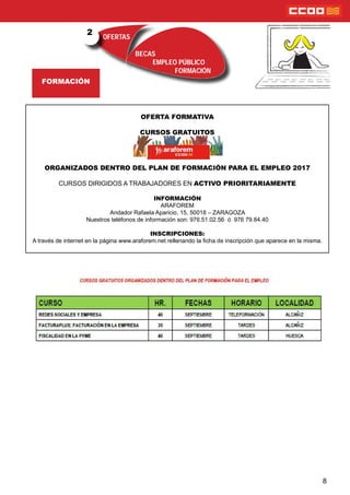 OFERTAS
BECAS
EMPLEO PÚBLICO
FORMACIÓN
FORMACIÓN
2
8
OFERTA FORMATIVA
CURSOS GRATUITOS
ORGANIZADOS DENTRO DEL PLAN DE FORMACIÓN PARA EL EMPLEO 2017
CURSOS DIRIGIDOS A TRABAJADORES EN ACTIVO PRIORITARIAMENTE
INFORMACIÓN
ARAFOREM
Andador Rafaela Aparicio, 15, 50018 – ZARAGOZA
Nuestros teléfonos de información son: 976.51.02.56 ó 976 79.84.40
INSCRIPCIONES:
A través de internet en la página www.araforem.net rellenando la cha de inscripción que aparece en la misma.
 
