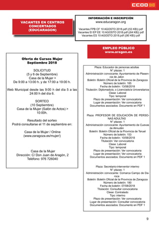 9
VACANTES EN CENTROS
CONCERTADOS
(EDUCARAGON)
INFORMACIÓN E INSCRIPCIÓN
www.educaragon.org
Vacantes FPB CF 10 AGOSTO 2018.pdf ((53 KB)) pdf
Vacantes EI EP EE 10 AGOSTO 2018.pdf ((64 KB)) pdf
Vacantes ES 10 AGOSTO 2018.pdf ((80 KB)) pdf
Plaza: Educador de personas adultas
N° plazas: 1
Administración convocante: Ayuntamiento de Plasen-
cia de Jalon
Boletín: Boletín Ocial de la Provincia de Zaragoza
Número de boletín: 185
Fecha de boletín: 13/08/2018
Titulación: Diplomado/a, o Licenciado/a Universitarios
Clase: Laboral
Tipo: temporal
Plazo de presentación: Ver convocatoria
Lugar de presentación: Ver convocatoria
Documentos asociados: Documento en PDF 1
Plaza: PROFESOR DE EDUCACIÓN DE PERSO-
NAS ADULTAS
N° plazas: 1
Administración convocante: Ayuntamiento de Cuevas
de Almudén
Boletín: Boletín Ocial de la Provincia de Teruel
Número de boletín: 153
Fecha de boletín: 10/08/2018
Titulación: Ver convocatoria
Clase: Laboral
Tipo: temporal
Plazo de presentación: Ver convocatoria
Lugar de presentación: Ver convocatoria
Documentos asociados: Documento en PDF 1
Plaza: Secretario-interventor interino
N° plazas: 1
Administración convocante: Comarca Campo de Da-
roca
Boletín: Boletín Ocial de la Provincia de Zaragoza
Número de boletín: 180
Fecha de boletín: 07/08/2018
Titulación: Consultar convocatoria
Clase: Contratado
Tipo: interino
Plazo de presentación: Ver convocatoria
Lugar de presentación: Consultar convocatoria
Documentos asociados: Documento en PDF 1
EMPLEO PÚBLICO
www.aragon.es
Oferta de Cursos Mujer
Septiembre 2018
SOLICITUD
(5 y 6 de Septiembre)
Casa de la Mujer >
De 9:00 a 13:00 h. y de 17:00 a 19:00 h.
Web Municipal desde las 9:00 h del día 5 a las
24:00 h del día 6.
SORTEO
(10 Septiembre)
Casa de la Mujer (Salón de Actos) >
10:00h.
Resultado del sorteo
Podrá consultarse el 11 de septiembre en:
Casa de la Mujer / Online
(www.zaragoza.es/mujer/)
Casa de la Mujer
Dirección: C/ Don Juan de Aragón, 2
Teléfono: 976 726040
 