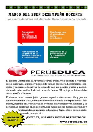 El Sistema Digital para el Aprendizaje Perú Educa Web permite a los profe-
sores, directivos, alumnos y padres de familia acceder a herramientas, ser-
vicios y recursos educativos de acuerdo con sus propios gustos y necesi-
dades de información. Todo esto a través de una PC, laptop, tablet o celular
con conexión a internet.
El sistema tiene como objetivo generar espacios de construcción y gestión
del conocimiento, trabajo colaborativo e intercambio de experiencias. Asi-
mismo, permite una comunicación continua entre profesores, alumnos y la
comunidad educativa en su conjunto, por medio de sus diversos servicios y
funcionalidades: recursos educativos, foros, blogs, correo, siste-
ma de puntaje, etc.
¡UNETE YA, A LA GRAN FAMILIA DE PERUEDUCA!
www.perueduca.pe
¡INSCRIBETE
PRONTO !
MARCO DEL BUEN DESEMPEÑO DOCENTE
 