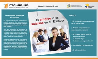 “Construimos la revolución productiva”



                                                        Edición II – Diciembre de 2010




          La revolución productiva                                                       INDICE

                                                               eo y los
                se consolida
                                                       El empl
                                                                   Ecuador
       La segunda edición del boletín Produ-

                                                          os en el
                                                                                           1. El empleo se recupera después
       Análisis presenta las preocupaciones
       fundamentales del Gobierno de la Revolu-
       ción Productiva: el empleo y los salarios    salari                                 de un año de crisis.

       en el Ecuador.
                                                                                           2. Análisis comparativo del
       ¿En qué situación se encuentra el
       empleo?¿El Ecuador está mejor o peor
                                                                                           desempleo internacional.
       frente a la región en términos de empleo?
       ¿Cómo se puede definir el trabajo de cali-
       dad? ¿En qué consiste la propuesta de                                               3. El Ecuador avanza hacia el
       salario digno del actual Gobierno?                                                    empleo de calidad.
       Estas son algunas de las interrogantes                                                a. El salario digno
       cuyas respuestas se encontrarán en                                                    b. Empleo con seguridad social
       esta edición. Adicionalmente, se incluye
       una explicación sobre la distribución de
       los salarios en los tres últimos años y                                             4. Los salarios y su distribución.
       finalmente,la sección Academiadetalla
       definiciones conceptuales del salario y el
       empleo.
                                                                                           5. El lado académico.
 