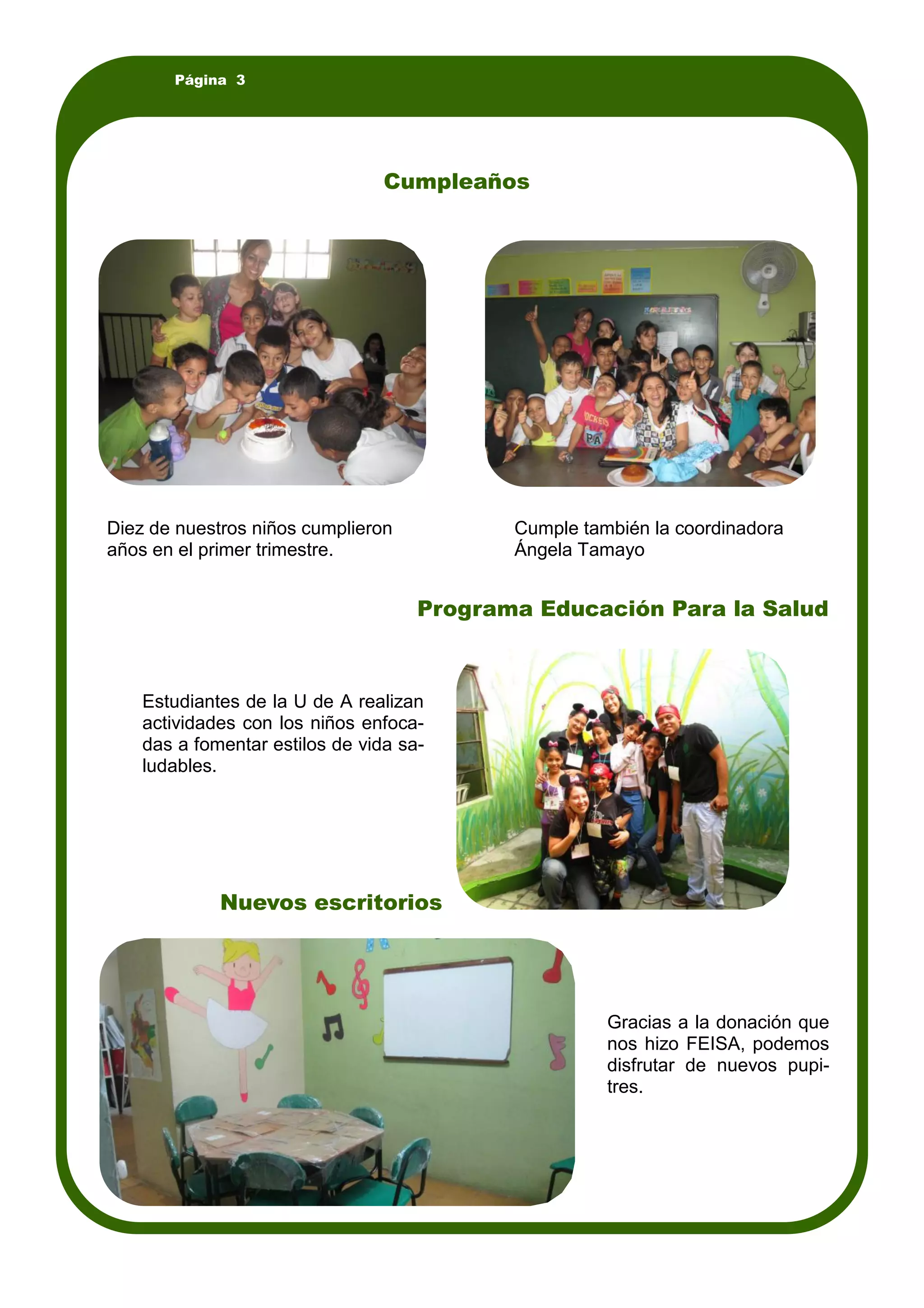 Diez de nuestros niños cumplieron
años en el primer trimestre.
Cumpleaños
Página 3
Estudiantes de la U de A realizan
actividades con los niños enfoca-
das a fomentar estilos de vida sa-
ludables.
Cumple también la coordinadora
Ángela Tamayo
Programa Educación Para la Salud
Nuevos escritorios
Gracias a la donación que
nos hizo FEISA, podemos
disfrutar de nuevos pupi-
tres.
 