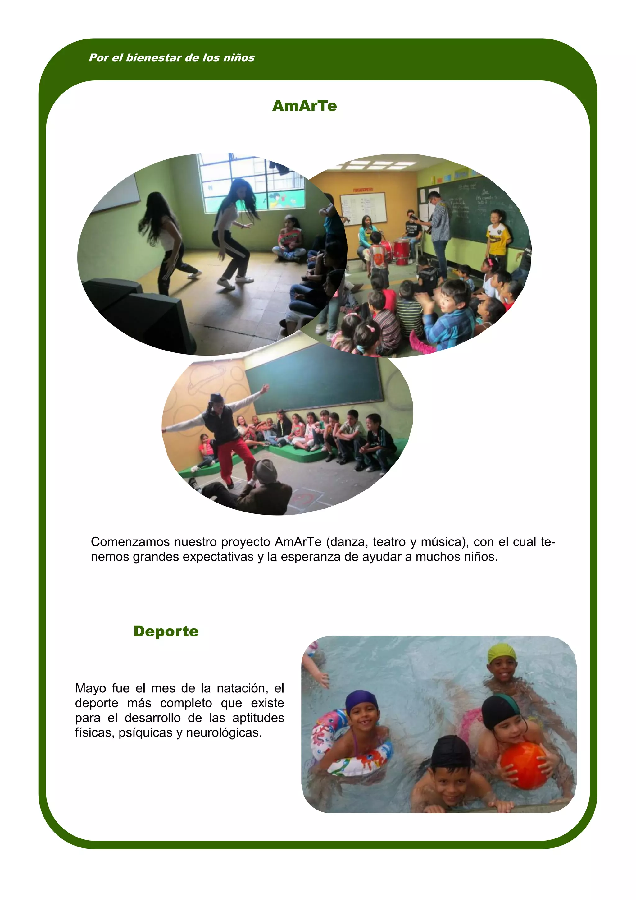 Por el bienestar de los niños
Mayo fue el mes de la natación, el
deporte más completo que existe
para el desarrollo de las aptitudes
físicas, psíquicas y neurológicas.
AmArTe
Comenzamos nuestro proyecto AmArTe (danza, teatro y música), con el cual te-
nemos grandes expectativas y la esperanza de ayudar a muchos niños.
Deporte
 