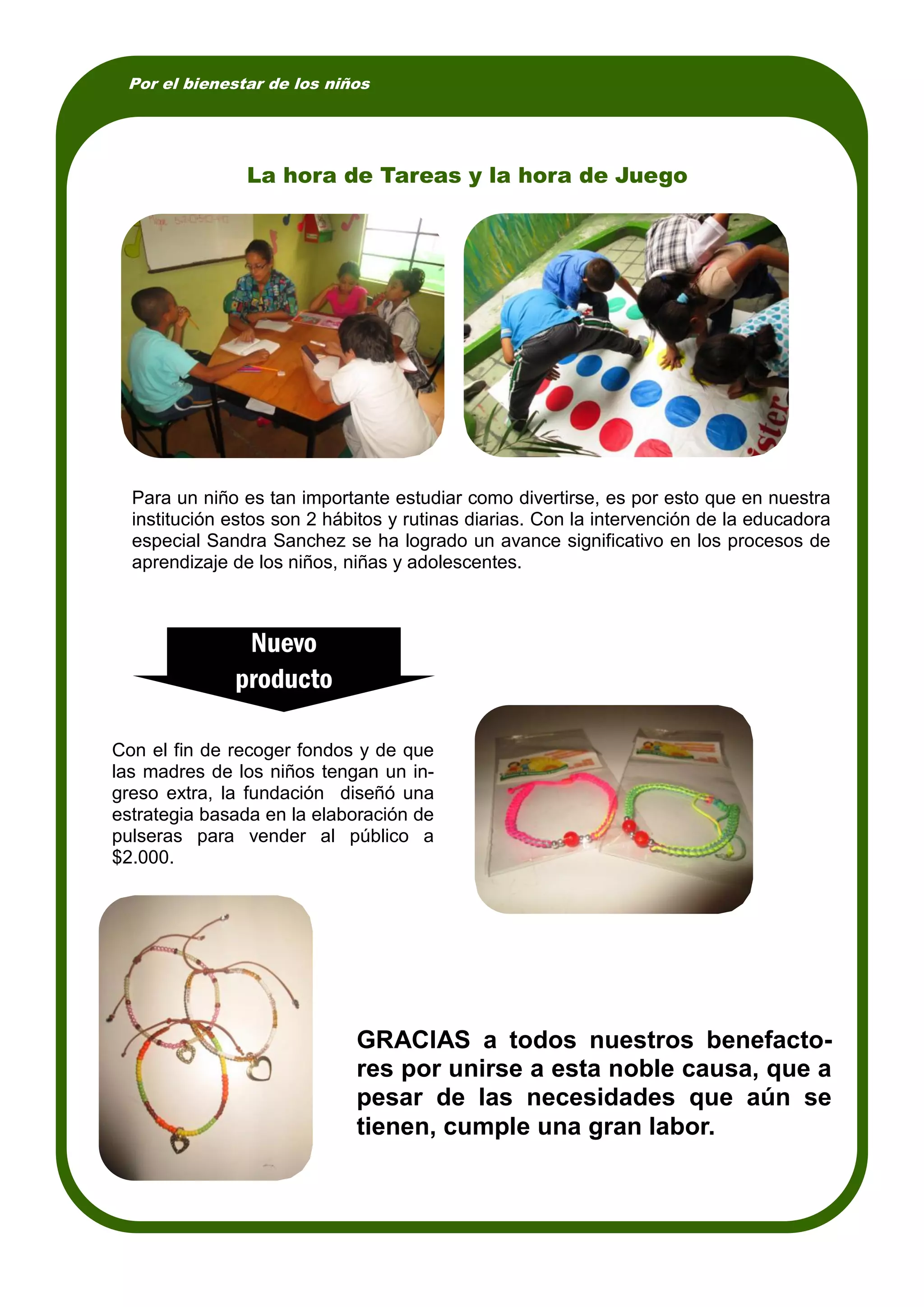 Por el bienestar de los niños
Con el fin de recoger fondos y de que
las madres de los niños tengan un in-
greso extra, la fundación diseñó una
estrategia basada en la elaboración de
pulseras para vender al público a
$2.000.
Para un niño es tan importante estudiar como divertirse, es por esto que en nuestra
institución estos son 2 hábitos y rutinas diarias. Con la intervención de la educadora
especial Sandra Sanchez se ha logrado un avance significativo en los procesos de
aprendizaje de los niños, niñas y adolescentes.
La hora de Tareas y la hora de Juego
Nuevo
producto
GRACIAS a todos nuestros benefacto-
res por unirse a esta noble causa, que a
pesar de las necesidades que aún se
tienen, cumple una gran labor.
 