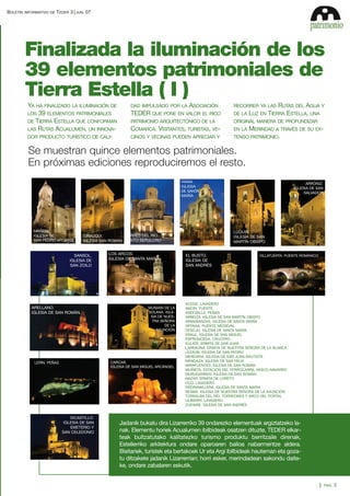 BOLETÍN

INFORMATIVO DE

TEDER 3

JUN.

07

Finalizada la iluminación de los
39 elementos patrimoniales de
Tierra Estella ( I )
YA HA FINALIZADO LA ILUMINACIÓN DE
39 ELEMENTOS PATRIMONIALES
DE TIERRA ESTELLA QUE CONFORMAN
LAS RUTAS ACUALUMEN, UN INNOVADOR PRODUCTO TURÍSTICO DE CALILOS

ASOCIACIÓN
TEDER QUE PONE EN VALOR EL RICO

RECORRER YA LAS

PATRIMONIO ARQUITECTÓNICO DE LA

ORIGINAL MANERA DE PROFUNDIZAR

COMARCA. VISITANTES, TURISTAS, VE-

EN LA

CINOS Y VECINAS PUEDEN APRECIAR Y

TENSO PATRIMONIO.

DAD IMPULSADO POR LA

DE LA

RUTAS DEL AGUA Y
LUZ EN TIERRA ESTELLA, UNA
MERINDAD A TRAVÉS DE SU EX-

Se muestran quince elementos patrimoniales.
En próximas ediciones reproduciremos el resto.
VIANA.
IGLESIA
DE SANTA
MARÍA

MAÑERU.
IGLESIA DE
SAN PEDRO APOSTOL

LUQUIN.
IGLESIA DE SAN
MARTÍN OBISPO

TORRES DEL RÍO.
CIRAUQUI.
IGLESIA SAN ROMÁN SANTO SEPULCRO

SANSOL.
IGLESIA DE
SAN ZOILO

ARELLANO.
IGLESIA DE SAN ROMÁN.

LOS ARCOS.
IGLESIA DE SANTA MARÍA

MUNIAIN DE LA
SOLANA. IGLESIA DE NUESTRA SEÑORA
DE LA
ASUNCIÓN

CARCAR.
IGLESIA DE SAN MIGUEL ARCÁNGEL

LERÍN. PEÑAS

DICASTILLO.
IGLESIA DE SAN
EMETERIO Y
SAN CELEDONIO

ARRÓNIZ.
IGLESIA DE SAN
SALVADOR

EL BUSTO.
IGLESIA DE
SAN ANDRÉS

VILLATUERTA. PUENTE ROMÁNICO

ACEDO. LAVADERO
ANCIN. FUENTE
ANDOSILLA. PEÑAS
ARBEIZA. IGLESIA DE SAN MARTÍN OBISPO
ARMAÑANZAS. IGLESIA DE SANTA MARÍA
ARTAVIA. PUENTE MEDIEVAL
DESOJO. IGLESIA DE SANTA MARÍA
ERAUL. IGLESIA DE SAN MIGUEL
ESPRONCEDA. CRUCERO
EULATE. ERMITA DE SAN JUAN
LARRAONA. ERMITA DE NUESTRA SEÑORA DE LA BLANCA
LEZAUN. IGLESIA DE SAN PEDRO
MENDAVIA. IGLESIA DE SAN JUAN BAUTISTA
MENDAZA. IGLESIA DE SAN FÉLIX
MIRAFUENTES. IGLESIA DE SAN ROMÁN
MURIETA. ESTACIÓN DEL FERROCARRIL VASCO-NAVARRO
MURUGARREN. IGLESIA DE SAN ROMÁN
NAZAR. ERMITA DE LORETO
OCO. LAVADERO
PIEDRAMILLERA. IGLESIA DE SANTA MARIA
SESMA. IGLESIA DE NUESTRA SEÑORA DE LA ASUNCIÓN
TORRALBA DEL RÍO. TORREONES Y ARCO DEL PORTAL
ULIBARRI. LAVADERO
ZUDAIRE. IGLESIA DE SAN ANDRÉS

Jadanik bukatu dira Lizarrerriko 39 ondarezko elementuak argiztatzeko lanak. Elementu horiek Acualumen ibilbideak osatzen dituzte, TEDER elkarteak bultzatutako kalitatezko turismo produktu berritzaile direnak,
Estellerriko arkitektura ondare oparoaren balioa nabarmentze aldera.
Bisitariek, turistek eta bertakoek Ur eta Argi ibilbideak hauteman eta gozatu ditzakete jadanik Lizarrerrian; horri esker, merindadean sakondu daiteke, ondare zabalaren eskutik.
PAG.

3

 
