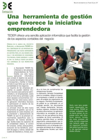 BOLETÍN

INFORMATIVO DE

TEDER 3

Una herramienta de gestión
que favorece la iniciativa
emprendedora
TEDER ofrece una sencilla aplicación informática que facilita la gestión
de los aspectos contables del negocio
CREADA EN EL MARCO DEL PROYECTO
EMPLÉATE, LA ASOCIACIÓN TEDER PONE A DISPOSICIÓN DE LAS PERSONAS EMPRENDEDORAS UNA NUEVA HERRAMIENTA
DE GESTIÓN PARA, DE UNA MANERA SENCILLA Y SIN NECESIDAD DE CONOCIMIENTOS PREVIOS, PODER ABORDAR Y LLEVAR
AL DÍA Y AL DETALLE TODOS LOS ASPECTOS CONTABLES DE SUS RESPECTIVOS
NEGOCIOS.

a Asociación TEDER familiarizará a las personas
emprendedoras de Tierra
Estella con esta nueva
aplicación
informática
que cumple el objetivo de acercar
las nuevas tecnologías a las pymes
y micropymes y facilitar el trabajo
en todo lo que tiene que ver con la
contabilidad en los negocios.
La mayoría de las empresas pequeñas no pueden destinar muchos recursos para personal administrativo y el empresariado, sobre
todo al inicio de su actividad, suele
tener escasos conocimientos contables. Por eso, esta nueva y sencilla aplicación informática favorece
la optimización al máximo de los
recursos disponibles.
La principal virtud de esta nueva
herramienta de gestión, que se irá
implantando en cada empresa con
la orientación y asesoramiento de
TEDER, es que no se precisan conocimientos específicos para su
utilización. De manera sencilla y
ágil, facilita todos los aspectos de
la contabilidad clásica, el control
de compras, ventas, presupuestos,
evolución de los beneficios, previsión de pagos y cobros, estado del
cuadro de tesorería e, incluso, ayu-

L

PAG.

4

da a la hora de cumplimentar las
obligaciones fiscales.
La aplicación, llamada Contabilidad
para no contables, obliga a la persona empresaria a realizar un sencillo
pero útil análisis de organización de
su negocio. Permitirá al empresariado grabar en su ordenador, en un
lenguaje sencillo, los documentos
que maneja diariamente: facturas,
recibos, ingresos...Anotará los datos
de estos documentos y la aplicación
informática se encargará de archivarlos a la vez que genera los libros
contables de forma automática. El
sistema permitirá llevar un sencillo
seguimiento presupuestario que informará a la persona empresaria detalladamente y con un lenguaje comprensible del estado de su negocio y
las obligaciones fiscales que debe
presentar.

Sortu zure lana proiektuaren esparruaren barruan sortua, TEDER elkarteak kudeaketa tresna berria jartzen du enpresak sortu nahi dituztenen eskura; horrela,
eta modu errazean eta
aldez aurretik ezagutzak
izan beharrik gabe, euren negozioen kontabilitate alderdi guztiak jorratu eta egunean eraman
ahalko dituzte.

JUN.

07

 