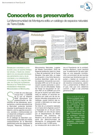BOLETÍN

INFORMATIVO DE

TEDER 3

JUN.

07

Conocerlos es preservarlos
La Mancomunidad de Montejurra edita un catálogo de espacios naturales
de Tierra Estella

SENSIBILIZAR E INFORMAR A LA POBLACIÓN LOCAL DE NUESTRO PATRIMONIO NATURAL A TRAVÉS DEL CONOCIMIENTO DE LOS ENCLAVES NATURALES
MÁS IMPORTANTES CON EL FIN DE
CONTRIBUIR A SU CONSERVACIÓN Y
POTENCIACIÓN, ES EL OBJETIVO PRIN-

CATÁLOGO DE ESPACIOS
NATURALES DE TIERRA ESTELLA QUE
CIPAL DEL

PRÓXIMAMENTE PRESENTARÁ

MANCOMUNIDAD DE MONTEJURRA.
e trata de una obra que
incluye libro y CDROM
de la que se editarán
4000 ejemplares que
posteriormente se distribuirán en las bibliotecas, ayuntamientos y centros educativos de
la Merindad, pretende también
impulsar la participación de la población y de los agentes económicos, sociales e institucionales en
un desarrollo endógeno y sostenible para la comarca.
En el catálogo se describen cuarenta espacios naturales de interés
medioambiental de la Merindad
distribuidos entre las categorías de
Parques, Reservas, Enclaves y

S

Monumentos Naturales, Lugares
de Interés Comunitario, Zona de
Especial protección para la s Aves
y Área de protección de la Fauna
Silvestre. Una gran foto, un mapa
de situación y una ficha técnica y
turística describen cada uno de
los espacios incluyendo sus coordenadas GPS con el fin de que el
usuario pueda acercarse a conocerlo in situ sin dificultades. Todas
las fichas se encuentran en versión PDF en el CDROM con el fin
de que el usuario que esté interesado en realizar un recorrido específico por cada uno de los espacios naturales propuestos en el
catálogo, pueda imprimir ese recorrido y disfrutarlo sin tener que
llevarse el libro.
Se trata de un proyecto realizado
en el marco de la Agenda Local 21
y financiado en un 40 por ciento
por TEDER, en otro 40 por ciento
por el Departamento de Medio
Ambiente del Gobierno de
Navarra y en el 20 por ciento restante por Mancomunidad de
Montejurra. El presupuesto total
asciende a casi 14.000 euros.
La introducción de la obra la fir-

ma el Presidente de la entidad,
Antonio Barbarin, quien destaca
que "la elaboración de esta catálogo es una pequeña contribución y el principio de las muchas
acciones que tendremos que impulsar y realizar en nuestra comarca para que todos y cada uno
de nosotros conozcamos, valoremos y preservemos el Medio en
el que, más que vivir, debemos
convivir y legar a las próximas
generaciones".

J u r r a m e n d i k o
Mankomunitateak katalogo eta CDROM bana editatu du. Bi euskarri horietan, Lizarrerriko 40 gune
natural jasotzen dira.
Argitalpen horien bidez,
Lizarrerriko gune naturalak ezagutzera eman, eta
haien kontserbazioa nahiz sustapena bultzatu
nahi dira. Obraren 4.000
aleak merindadeko liburutegietan, udaletxeetan
eta ikastetxeetan banatuko dira.
PAG.

7

 