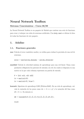 Neural Network Toolbox
Sistemas Conexionistas - Curso 08/09
La Neural Network Toolbox es un paquete de Matlab que contiene una serie de funciones
para crear y trabajar con redes de neuronas artiﬁciales. Con help nnet se obtiene la lista
de todas las funciones de este paquete.
1. Adaline
1.1. Funciones generales
mse Calcula el error cuadr´atico medio y se utiliza para evaluar la precisi´on de una red de
neuronas.
error = mse(salida_deseada - salida_obtenida)
maxlinlr Calcula la velocidad m´axima de aprendizaje para una red lineal. Toma como
par´ametro obligatorio los patrones de entrada a la red, los cuales se disponen en una
matriz en la que cada columna representa un patr´on de entrada.
P = [e11 e12; e21 e22]
lr = maxlinlr(P)
lr = maxlinlr(P,’bias’)
learnwh Algoritmo de aprendizaje LMS (Widrow-Hoﬀ). En un ciclo de aprendizaje, cal-
cula la variaci´on de los pesos como dw = lr ∗ e ∗ p y la variaci´on del bias como
db = lr ∗ e. Su sintaxis es:
dW = learnwh(W,P,[],[],[],T,E,[],[],[],LP,[]);
donde
 