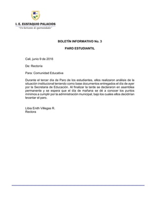 Haga clic aquí para escribir texto.
BOLETÍN INFORMATIVO No. 3
PARO ESTUDIANTIL
Cali, junio 9 de 2016
De: Rectoría
Para: Comunidad Educativa
Durante el tercer día de Paro de los estudiantes, ellos realizaron análisis de la
situación institucional teniendo como base documentos entregados el día de ayer
por la Secretaria de Educación. Al finalizar la tarde se declararon en asamblea
permanente y se espera que el día de mañana se dé a conocer los puntos
mínimos a cumplir por la administración municipal, bajo los cuales ellos decidirían
levantar el paro.
Libia Enith Villegas R.
Rectora