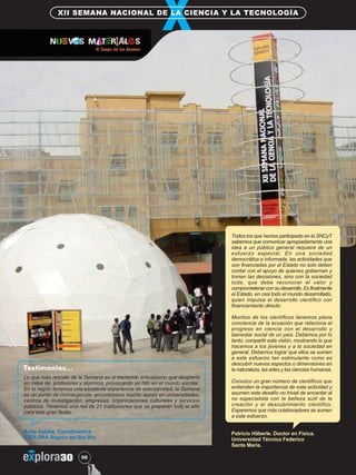 XII SEMANA NACIONAL DE LA CIENCIA Y LA TECNOLOGÍA 
Testimonios… 
Lo que más rescato de la Semana es el tremendo entusiasmo que despierta 
en miles de profesores y alumnos, provocando un hito en el mundo escolar. 
En la región tenemos una excelente experiencia de asociatividad, la Semana 
es un punto de convergencia: encontramos mucho apoyo en universidades, 
centros de investigación, empresas, organizaciones culturales y servicios 
públicos. Tenemos una red de 21 instituciones que se preparan todo el año 
para esta gran fiesta. 
Anita Valdés, Coordinadora 
EXPLORA Región del Bío Bío 
Nº 06 
Todos los que hemos participado en la SNCyT 
sabemos que comunicar apropiadamente una 
idea a un público general requiere de un 
esfuerzo especial. En una sociedad 
democrática e informada, las actividades que 
son financiadas por el Estado no solo deben 
contar con el apoyo de quienes gobiernan y 
toman las decisiones, sino con la sociedad 
toda, que debe reconocer el valor y 
comprometerse con su desarrollo. Es finalmente 
el Estado, en casi todo el mundo desarrollado, 
quien impulsa el desarrollo científico con 
financiamiento directo. 
Muchos de los científicos tenemos plena 
conciencia de la ecuación que relaciona el 
progreso en ciencia con el desarrollo y 
bienestar social de un país. Debemos por lo 
tanto, compartir esta visión, mostrando lo que 
hacemos a los jóvenes y a la sociedad en 
general. Debemos lograr que ellos se sumen 
a este esfuerzo tan estimulante como es 
descubrir nuevos aspectos o dimensiones en 
la naturaleza, las artes y las ciencias humanas. 
Conozco un gran número de científicos que 
entienden la importancia de esta actividad y 
asumen este desafío no trivial de encantar al 
no especialista con la belleza sutil de la 
creación y el descubrimiento científico. 
Esperemos que más colaboradores se sumen 
a este esfuerzo. 
Patricio Häberle. Doctor en Física. 
Universidad Técnica Federico 
Santa María. 
 