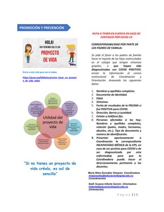 P á g i n a 3 | 5
Entra a este Link para ver el video:
https://guao.org/biblioteca/como_hacer_un_proyect
o_de_vida_video
“Si no tienes un proyecto de
vida créalo, es así de
sencillo”
RUTA A TENER EN CUENTA EN CASO DE
CONTAGIO POR COVID-19
CORRESPONSABILIDAD POR PARTE DE
LOS PADRES DE FAMILIA:
Se pide el favor a los padres de familia
hacer el reporte de los hijos matriculados
en el colegio que tengan síntomas
gripales, o que hayan sido
diagnosticados con COVID POSITIVO,
enviar la información al correo
institucional de Coordinación y
Orientación. Anexando los siguientes
datos:
1. Nombres y apellidos completos.
2. Documento de identidad.
3. Edad.
4. Síntomas.
5. Fecha de resultados de la PRUEBA si
fue POSITIVA para COVID.
6. Dirección, Barrio y Localidad.
7. Celular y teléfono fijo.
8. Personas afectadas si las hay:
Nombres y apellidos completos,
relación (padre, madre, hermanos,
abuelos, etc.), Tipo de documento y
número de identificación.
9. Presentar oportunamente a
Coordinación la correspondiente
INCAPACIDAD MÉDICA de la EPS, en
caso de ser positivo para COVID o de
ser diagnosticado por otra
enfermedad, para que la
Coordinadora pueda hacer el
direccionamiento pertinente a los
docentes.
María Nilse González Vásquez. Coordinadora.
mngonzalez@educacionbogota.edu.co
(Coordinación)
Ibeth Susana Infante Garzón. Orientadora.
iinfante@educacionbogota.edu.co
(Orientación)
PROMOCIÓN Y PREVENCIÓN
 