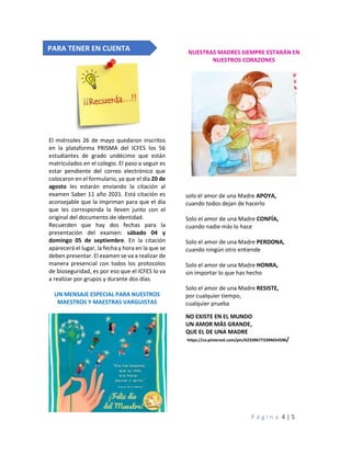 P á g i n a 4 | 5
El miércoles 26 de mayo quedaron inscritos
en la plataforma PRISMA del ICFES los 56
estudiantes de grado undécimo que están
matriculados en el colegio. El paso a seguir es
estar pendiente del correo electrónico que
colocaron en el formulario, ya que el día 20 de
agosto les estarán enviando la citación al
examen Saber 11 año 2021. Está citación es
aconsejable que la impriman para que el día
que les corresponda la lleven junto con el
original del documento de identidad.
Recuerden que hay dos fechas para la
presentación del examen: sábado 04 y
domingo 05 de septiembre. En la citación
aparecerá el lugar, la fecha y hora en la que se
deben presentar. El examen se va a realizar de
manera presencial con todos los protocolos
de bioseguridad, es por eso que el ICFES lo va
a realizar por grupos y durante dos días.
UN MENSAJE ESPECIAL PARA NUESTROS
MAESTROS Y MAESTRAS VARGUISTAS
NUESTRAS MADRES SIEMPRE ESTARÁN EN
NUESTROS CORAZONES
solo el amor de una Madre APOYA,
cuando todos dejan de hacerlo
Solo el amor de una Madre CONFÍA,
cuando nadie más lo hace
Solo el amor de una Madre PERDONA,
cuando ningún otro entiende
Solo el amor de una Madre HONRA,
sin importar lo que has hecho
Solo el amor de una Madre RESISTE,
por cualquier tiempo,
cualquier prueba
NO EXISTE EN EL MUNDO
UN AMOR MÁS GRANDE,
QUE EL DE UNA MADRE
https://co.pinterest.com/pin/623396773394654596/
PARA TENER EN CUENTA
 