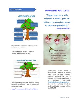 P á g i n a 5 | 5
https://pt.slideshare.net/cristianbaquero94/arbol-proyecto-
de-vida-1-26918521?related=4
Sigue el ejemplo anterior y dibuja tu
propio árbol Proyecto de vida.
Te invito para que entres al siguiente link en
compañía de tu familia y vean el video; Árbol
Proyecto de Vida
https://www.youtube.com/watch?v=DQzMk3XAH1U
MENSAJE PARA REFLEXIONAR
“Puedes pasarte la vida
culpando al mundo, pero tus
éxitos y tus derrotas, son de
tu entera responsabilidad”
PAULO COELHO
Orientación escolar invita a
estudiantes y padres de familia
para que escriban poemas,
cuentos, historias de vida y
dibujen caricaturas enviándolos a
la dirección electrónica:
iinfante@educacionbogota.edu.co
Los mejores escritos y caricaturas
serán publicados en este Boletín.
¡ANIMATE!
PASATIEMPOS
 