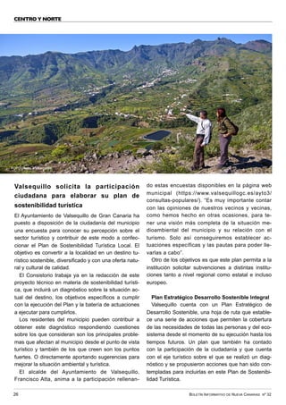 BOLETÍN INFORMATIVO DE NUEVA CANARIAS Nº 32
26
CENTRO Y NORTE
Valsequillo solicita la participación
ciudadana para elaborar su plan de
sostenibilidad turística
El Ayuntamiento de Valsequillo de Gran Canaria ha
puesto a disposición de la ciudadanía del municipio
una encuesta para conocer su percepción sobre el
sector turístico y contribuir de este modo a confec-
cionar el Plan de Sostenibilidad Turística Local. El
objetivo es convertir a la localidad en un destino tu-
rístico sostenible, diversificado y con una oferta natu-
ral y cultural de calidad.
El Consistorio trabaja ya en la redacción de este
proyecto técnico en materia de sostenibilidad turísti-
ca, que incluirá un diagnóstico sobre la situación ac-
tual del destino, los objetivos específicos a cumplir
con la ejecución del Plan y la batería de actuaciones
a ejecutar para cumplirlos.
Los residentes del municipio pueden contribuir a
obtener este diagnóstico respondiendo cuestiones
sobre los que consideran son los principales proble-
mas que afectan al municipio desde el punto de vista
turístico y también de los que creen son los puntos
fuertes. O directamente aportando sugerencias para
mejorar la situación ambiental y turística.
El alcalde del Ayuntamiento de Valsequillo,
Francisco Atta, anima a la participación rellenan-
do estas encuestas disponibles en la página web
municipal (https://www.valsequillogc.es/ayto3/
consultas-populares/). “Es muy importante contar
con las opiniones de nuestros vecinos y vecinas,
como hemos hecho en otras ocasiones, para te-
ner una visión más completa de la situación me-
dioambiental del municipio y su relación con el
turismo. Solo así conseguiremos establecer ac-
tuaciones específicas y las pautas para poder lle-
varlas a cabo”.
Otro de los objetivos es que este plan permita a la
institución solicitar subvenciones a distintas institu-
ciones tanto a nivel regional como estatal e incluso
europeo.
Plan Estratégico Desarrollo Sostenible Integral
Valsequillo cuenta con un Plan Estratégico de
Desarrollo Sostenible, una hoja de ruta que estable-
ce una serie de acciones que permiten la cobertura
de las necesidades de todas las personas y del eco-
sistema desde el momento de su ejecución hasta los
tiempos futuros. Un plan que también ha contado
con la participación de la ciudadanía y que cuenta
con el eje turístico sobre el que se realizó un diag-
nóstico y se propusieron acciones que han sido con-
templadas para incluirlas en este Plan de Sostenibi-
lidad Turística.
FOTO: Ayto. Valsequillo
 