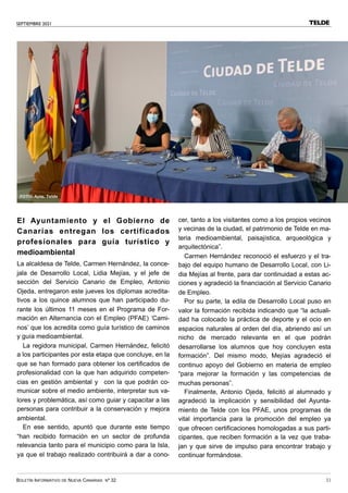 SEPTIEMBRE 2021
BOLETÍN INFORMATIVO DE NUEVA CANARIAS Nº 32 31
El Ayuntamiento y el Gobierno de
Canarias entregan los certificados
profesionales para guía turístico y
medioambiental
La alcaldesa de Telde, Carmen Hernández, la conce-
jala de Desarrollo Local, Lidia Mejías, y el jefe de
sección del Servicio Canario de Empleo, Antonio
Ojeda, entregaron este jueves los diplomas acredita-
tivos a los quince alumnos que han participado du-
rante los últimos 11 meses en el Programa de For-
mación en Alternancia con el Empleo (PFAE) ‘Cami-
nos’ que los acredita como guía turístico de caminos
y guía medioambiental.
La regidora municipal, Carmen Hernández, felicitó
a los participantes por esta etapa que concluye, en la
que se han formado para obtener los certificados de
profesionalidad con la que han adquirido competen-
cias en gestión ambiental y con la que podrán co-
municar sobre el medio ambiente, interpretar sus va-
lores y problemática, así como guiar y capacitar a las
personas para contribuir a la conservación y mejora
ambiental.
En ese sentido, apuntó que durante este tiempo
“han recibido formación en un sector de profunda
relevancia tanto para el municipio como para la Isla,
ya que el trabajo realizado contribuirá a dar a cono-
cer, tanto a los visitantes como a los propios vecinos
y vecinas de la ciudad, el patrimonio de Telde en ma-
teria medioambiental, paisajística, arqueológica y
arquitectónica”.
Carmen Hernández reconoció el esfuerzo y el tra-
bajo del equipo humano de Desarrollo Local, con Li-
dia Mejías al frente, para dar continuidad a estas ac-
ciones y agradeció la financiación al Servicio Canario
de Empleo.
Por su parte, la edila de Desarrollo Local puso en
valor la formación recibida indicando que “la actuali-
dad ha colocado la práctica de deporte y el ocio en
espacios naturales al orden del día, abriendo así un
nicho de mercado relevante en el que podrán
desarrollarse los alumnos que hoy concluyen esta
formación”. Del mismo modo, Mejías agradeció el
continuo apoyo del Gobierno en materia de empleo
“para mejorar la formación y las competencias de
muchas personas”.
Finalmente, Antonio Ojeda, felicitó al alumnado y
agradeció la implicación y sensibilidad del Ayunta-
miento de Telde con los PFAE, unos programas de
vital importancia para la promoción del empleo ya
que ofrecen certificaciones homologadas a sus parti-
cipantes, que reciben formación a la vez que traba-
jan y que sirve de impulso para encontrar trabajo y
continuar formándose.
TELDE
FOTO: Ayto. Telde
 