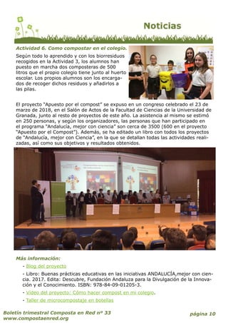 página 10Boletín trimestral Composta en Red nº 33
www.compostaenred.org
Actividad 6. Como compostar en el colegio.
Según todo lo aprendido y con los biorresiduos
recogidos en la Actividad 3, los alumnos han
puesto en marcha dos composteras de 500
litros que el propio colegio tiene junto al huerto
escolar. Los propios alumnos son los encarga-
dos de recoger dichos residuos y añadirlos a
las pilas.
El proyecto “Apuesto por el compost” se expuso en un congreso celebrado el 23 de
marzo de 2018, en el Salón de Actos de la Facultad de Ciencias de la Universidad de
Granada, junto al resto de proyectos de este año. La asistencia al mismo se estimó
en 250 personas, y según los organizadores, las personas que han participado en
el programa “Andalucía, mejor con ciencia” son cerca de 3500 (600 en el proyecto
“Apuesto por el Compost”). Además, se ha editado un libro con todos los proyectos
de “Andalucía, mejor con Ciencia”, en la que se detallan todas las actividades reali-
zadas, así como sus objetivos y resultados obtenidos.
Más información:
- Blog del proyecto
- Libro: Buenas prácticas educativas en las iniciativas ANDALUCÍA,mejor con cien-
cia. 2017. Edita: Descubre, Fundación Andaluza para la Divulgación de la Innova-
ción y el Conocimiento. ISBN: 978-84-09-01205-3.
- Vídeo del proyecto: Cómo hacer compost en mi colegio.
- Taller de microcompostaje en botellas
 