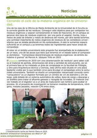 página 11Boletín trimestral Composta en Red nº 33
www.compostaenred.org
Cerrando el ciclo de la materia orgánica en la Universi-
dad.
Uno de los ejes de la Oficina de Medio Ambiente de la Universidad de A Coruña es
la correcta gestión de los residuos. Conseguir este objetivo pasa por compostar los
residuos orgánicos y separar correctamente el resto de fracciones. En el campus se
generan dos tipos de residuos orgánicos por una parte el vegetal; hierba, hoja y
restos de poda de árboles y restos de desbroce del monte, por otra banda tenemos
una cantidad importante de restos orgánicos de residuos de los comedores univer-
sitarios que se estaba perdiendo en los contenedores. A esto le sumamos espacio
suficiente en el campus y ya tenemos todos los ingredientes para hacer áreas de
compostaje.
Al estar en el ámbito universitario este proyecto fue acompañado de la elaboración
de un tesis, una de las pocas que tesis que tenemos en el estado sobre el composta-
je doméstico: “Compostaxe descentralizada de residuos orgánicos: do ámbito do-
méstico á granxa” de Marcos A. Vázquez Trillo en 2015
El proyecto comienza en 2010 con una caracterización de residuos1
para saber cuál
es el material de partida, dimensiones del área y cantidad de estruturante, así en
el primera fase se ha instalado un área de compostaje en la facultad de Filología,
y otra para Arquitectura técnica y Ciencias, esta última está situada en una plaza
bastante visible por lo que también sirve para divulgar el compostaje entre la comu-
nidad universitaria. También se diseñó un compostador mecanizado conocido como
“campusteiro” es un digestor formado por un cilindro de 1m de diámetro y 2m de
largo, está dotado de un sistema automático de volteo, boca de carga y descarga y
un biofiltro para tratar el efluente gaseoso y recogida de lixiviados. El material una
vez tratado en el digestor va a un área de maduración con lombriz para acabar el
proceso. En el proyecto de investigación se tomaron medidas de temperatura, nitró-
geno, metales pesados, relación C/N entre otras.
1 Caracterización hecha por Ramón Plana en 2010
 