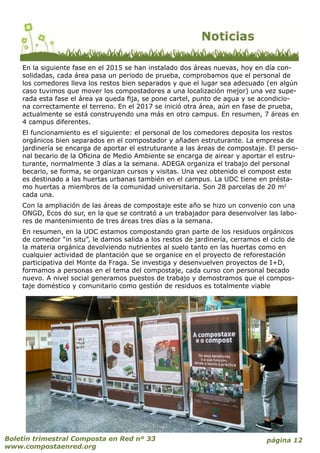 En la siguiente fase en el 2015 se han instalado dos áreas nuevas, hoy en día con-
solidadas, cada área pasa un periodo de prueba, comprobamos que el personal de
los comedores lleva los restos bien separados y que el lugar sea adecuado (en algún
caso tuvimos que mover los compostadores a una localización mejor) una vez supe-
rada esta fase el área ya queda fija, se pone cartel, punto de agua y se acondicio-
na correctamente el terreno. En el 2017 se inició otra área, aún en fase de prueba,
actualmente se está construyendo una más en otro campus. En resumen, 7 áreas en
4 campus diferentes.
El funcionamiento es el siguiente: el personal de los comedores deposita los restos
orgánicos bien separados en el compostador y añaden estruturante. La empresa de
jardinería se encarga de aportar el estruturante a las áreas de compostaje. El perso-
nal becario de la Oficina de Medio Ambiente se encarga de airear y aportar el estru-
turante, normalmente 3 días a la semana. ADEGA organiza el trabajo del personal
becario, se forma, se organizan cursos y visitas. Una vez obtenido el compost este
es destinado a las huertas urbanas también en el campus. La UDC tiene en présta-
mo huertas a miembros de la comunidad universitaria. Son 28 parcelas de 20 m2
cada una.
Con la ampliación de las áreas de compostaje este año se hizo un convenio con una
ONGD, Ecos do sur, en la que se contrató a un trabajador para desenvolver las labo-
res de mantenimiento de tres áreas tres días a la semana.
En resumen, en la UDC estamos compostando gran parte de los residuos orgánicos
de comedor “in situ”, le damos salida a los restos de jardinería, cerramos el ciclo de
la materia orgánica devolviendo nutrientes al suelo tanto en las huertas como en
cualquier actividad de plantación que se organice en el proyecto de reforestación
participativa del Monte da Fraga. Se investiga y desenvuelven proyectos de I+D,
formamos a personas en el tema del compostaje, cada curso con personal becado
nuevo. A nivel social generamos puestos de trabajo y demostramos que el compos-
taje doméstico y comunitario como gestión de residuos es totalmente viable
página 12Boletín trimestral Composta en Red nº 33
www.compostaenred.org
 
