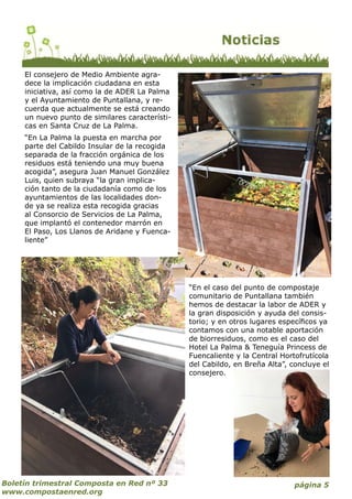página 5Boletín trimestral Composta en Red nº 33
www.compostaenred.org
El consejero de Medio Ambiente agra-
dece la implicación ciudadana en esta
iniciativa, así como la de ADER La Palma
y el Ayuntamiento de Puntallana, y re-
cuerda que actualmente se está creando
un nuevo punto de similares característi-
cas en Santa Cruz de La Palma.
“En La Palma la puesta en marcha por
parte del Cabildo Insular de la recogida
separada de la fracción orgánica de los
residuos está teniendo una muy buena
acogida”, asegura Juan Manuel González
Luis, quien subraya “la gran implica-
ción tanto de la ciudadanía como de los
ayuntamientos de las localidades don-
de ya se realiza esta recogida gracias
al Consorcio de Servicios de La Palma,
que implantó el contenedor marrón en
El Paso, Los Llanos de Aridane y Fuenca-
liente”
“En el caso del punto de compostaje
comunitario de Puntallana también
hemos de destacar la labor de ADER y
la gran disposición y ayuda del consis-
torio; y en otros lugares específicos ya
contamos con una notable aportación
de biorresiduos, como es el caso del
Hotel La Palma & Teneguía Princess de
Fuencaliente y la Central Hortofrutícola
del Cabildo, en Breña Alta”, concluye el
consejero.
 