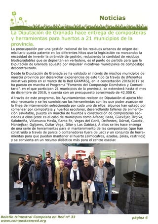 página 6Boletín trimestral Composta en Red nº 33
www.compostaenred.org
La Diputación de Granada hace entrega de composteras
y herramientas para huertos a 21 municipios de la
provincia.
La preocupación por una gestión racional de los residuos urbanos de origen do-
miciliario queda patente en los diferentes hitos que la legislación va marcando: la
necesidad de invertir la pirámide de gestión, reduciendo la cantidad de residuos
biodegradables que se depositan en vertedero, es el punto de partida para que la
Diputación de Granada apueste por impulsar iniciativas municipales de compostaje
descentralizado.
Desde la Diputación de Granada se ha validado el interés de muchos municipios de
nuestra provincia por desarrollar experiencias de este tipo (a través de diferentes
iniciativas piloto en el marco de la Red GRAMAS), en la concertación 2016/2017 se
ha puesto en marcha el Programa “Fomento del Compostaje Doméstico y Comuni-
tario”, en el que participan 21 municipios de la provincia, se extenderá hasta el mes
de diciembre de 2018, y cuenta con un presupuesto aproximado de 42.000 €.
A través de este programa, los Ayuntamientos reciben de Diputación el apoyo téc-
nico necesario y se les suministran las herramientas con las que poder avanzar en
la línea de intervención seleccionada por cada uno de ellos: algunos han optado por
comenzar por compostaje y huertos escolares, desarrollando talleres de alimenta-
ción saludable, puesta en marcha de huertos y construcción de composteras aso-
ciadas a ellos (este es el caso de municipios como Alfacar, Baza, Güevéjar, Órgiva,
Salobreña, Villanueva Mesía, Santa Fe, Vegas del Genil, Deifontes, Dúrcal, Guadix,
Montejícar, Ogíjares, Cullar Vega, Dílar y Las Gabias). A ellos se les hace entrega
de una serie de herramientas para el mantenimiento de las composteras (que han
construido a través de palets o contenedores fuera de uso) y un conjunto de herra-
mientas para que puedan mantener el huerto (almocafres, azadas, palas, rastrillos)
y se convierta en un recurso didáctico más para el centro escolar.
 